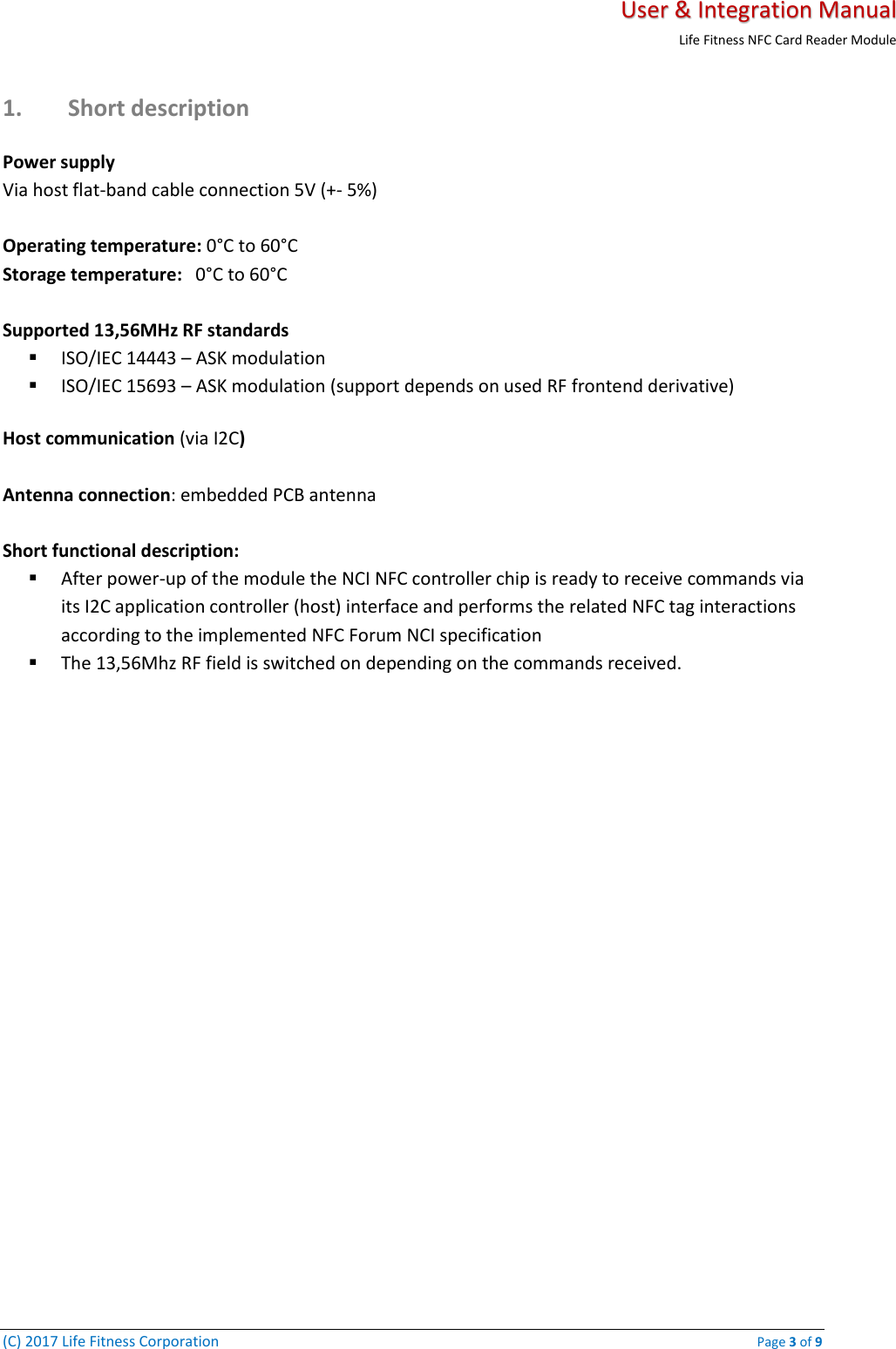   User &amp; Integration Manual Life Fitness NFC Card Reader Module  (C) 2017 Life Fitness Corporation    Page 3 of 9 1. Short description Power supply  Via host flat-band cable connection 5V (+- 5%)   Operating temperature: 0°C to 60°C Storage temperature:   0°C to 60°C  Supported 13,56MHz RF standards  ▪ ISO/IEC 14443 – ASK modulation ▪ ISO/IEC 15693 – ASK modulation (support depends on used RF frontend derivative)  Host communication (via I2C)  Antenna connection: embedded PCB antenna   Short functional description: ▪ After power-up of the module the NCI NFC controller chip is ready to receive commands via its I2C application controller (host) interface and performs the related NFC tag interactions according to the implemented NFC Forum NCI specification ▪ The 13,56Mhz RF field is switched on depending on the commands received.     