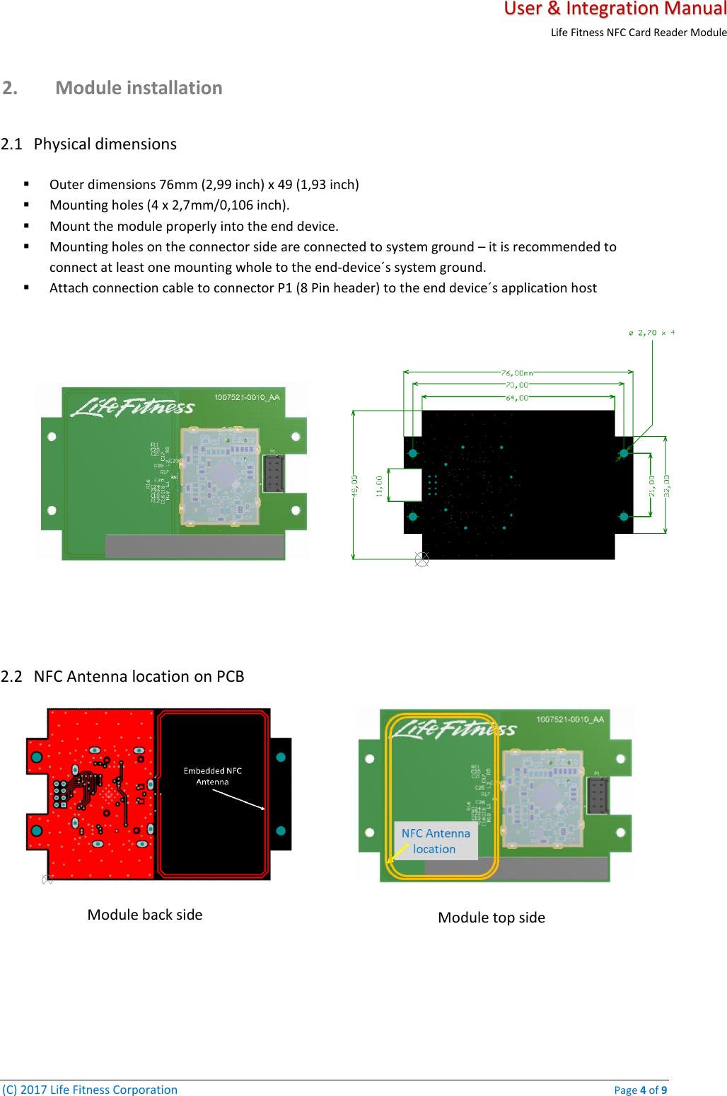   User &amp; Integration Manual Life Fitness NFC Card Reader Module  (C) 2017 Life Fitness Corporation    Page 4 of 9 2. Module installation   2.1 Physical dimensions ▪ Outer dimensions 76mm (2,99 inch) x 49 (1,93 inch) ▪ Mounting holes (4 x 2,7mm/0,106 inch). ▪ Mount the module properly into the end device. ▪ Mounting holes on the connector side are connected to system ground – it is recommended to connect at least one mounting whole to the end-device´s system ground.  ▪ Attach connection cable to connector P1 (8 Pin header) to the end device´s application host        2.2 NFC Antenna location on PCB   Module back side Module top side 