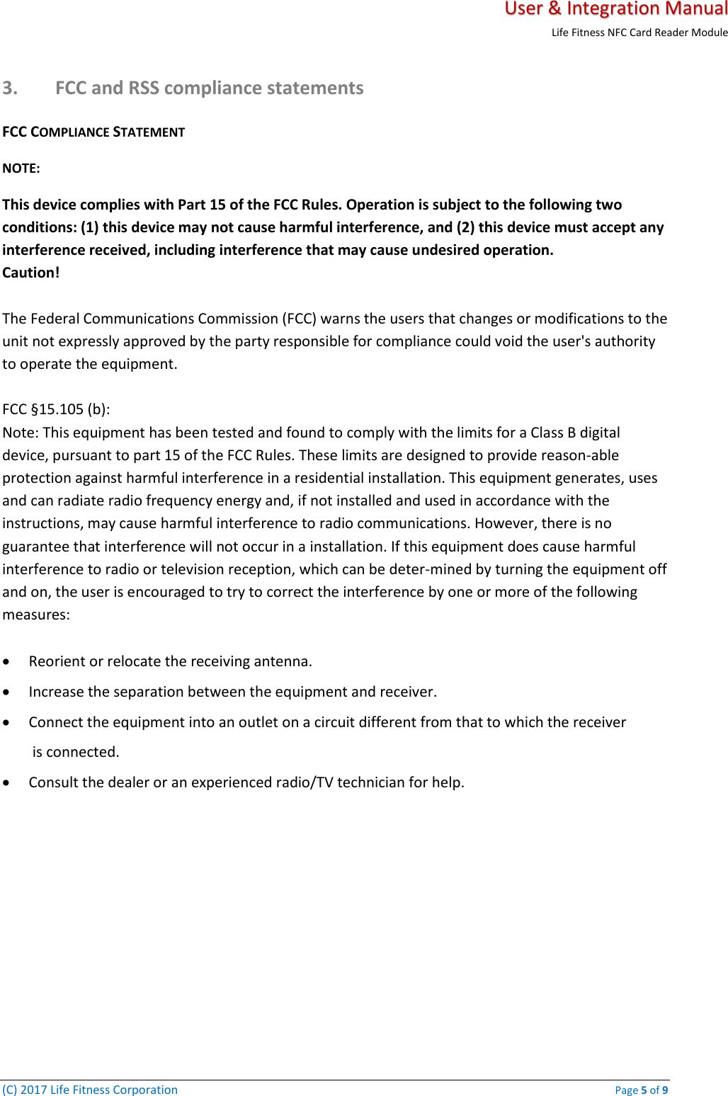   User &amp; Integration Manual Life Fitness NFC Card Reader Module  (C) 2017 Life Fitness Corporation    Page 5 of 9 3. FCC and RSS compliance statements FCC COMPLIANCE STATEMENT  NOTE:  This device complies with Part 15 of the FCC Rules. Operation is subject to the following two conditions: (1) this device may not cause harmful interference, and (2) this device must accept any interference received, including interference that may cause undesired operation.  Caution!   The Federal Communications Commission (FCC) warns the users that changes or modifications to the unit not expressly approved by the party responsible for compliance could void the user&apos;s authority to operate the equipment.   FCC §15.105 (b):  Note: This equipment has been tested and found to comply with the limits for a Class B digital device, pursuant to part 15 of the FCC Rules. These limits are designed to provide reason-able protection against harmful interference in a residential installation. This equipment generates, uses and can radiate radio frequency energy and, if not installed and used in accordance with the instructions, may cause harmful interference to radio communications. However, there is no guarantee that interference will not occur in a installation. If this equipment does cause harmful interference to radio or television reception, which can be deter-mined by turning the equipment off and on, the user is encouraged to try to correct the interference by one or more of the following measures:   • Reorient or relocate the receiving antenna.  • Increase the separation between the equipment and receiver.  • Connect the equipment into an outlet on a circuit different from that to which the receiver  is connected.  • Consult the dealer or an experienced radio/TV technician for help.   