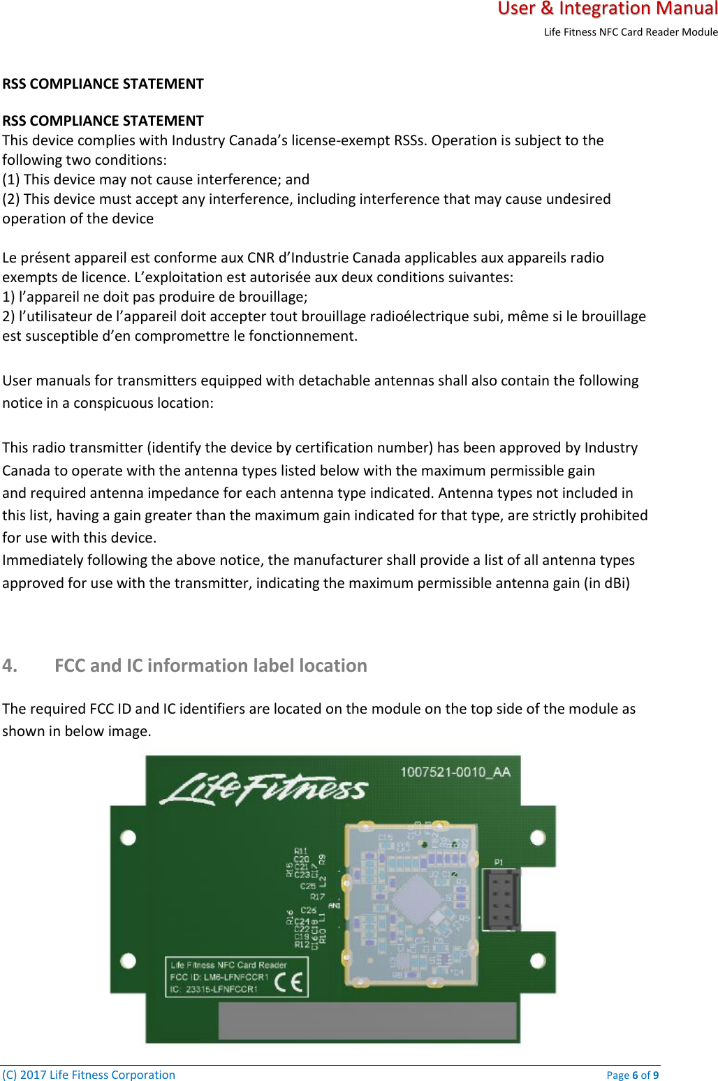   User &amp; Integration Manual Life Fitness NFC Card Reader Module  (C) 2017 Life Fitness Corporation    Page 6 of 9 RSS COMPLIANCE STATEMENT  RSS COMPLIANCE STATEMENT  This device complies with Industry Canada’s license-exempt RSSs. Operation is subject to the following two conditions:  (1) This device may not cause interference; and  (2) This device must accept any interference, including interference that may cause undesired operation of the device   Le présent appareil est conforme aux CNR d’Industrie Canada applicables aux appareils radio  exempts de licence. L’exploitation est autorisée aux deux conditions suivantes:  1) l’appareil ne doit pas produire de brouillage;  2) l’utilisateur de l’appareil doit accepter tout brouillage radioélectrique subi, même si le brouillage  est susceptible d’en compromettre le fonctionnement.  User manuals for transmitters equipped with detachable antennas shall also contain the following notice in a conspicuous location:   This radio transmitter (identify the device by certification number) has been approved by Industry Canada to operate with the antenna types listed below with the maximum permissible gain  and required antenna impedance for each antenna type indicated. Antenna types not included in this list, having a gain greater than the maximum gain indicated for that type, are strictly prohibited for use with this device.  Immediately following the above notice, the manufacturer shall provide a list of all antenna types approved for use with the transmitter, indicating the maximum permissible antenna gain (in dBi)  4. FCC and IC information label location  The required FCC ID and IC identifiers are located on the module on the top side of the module as shown in below image.   