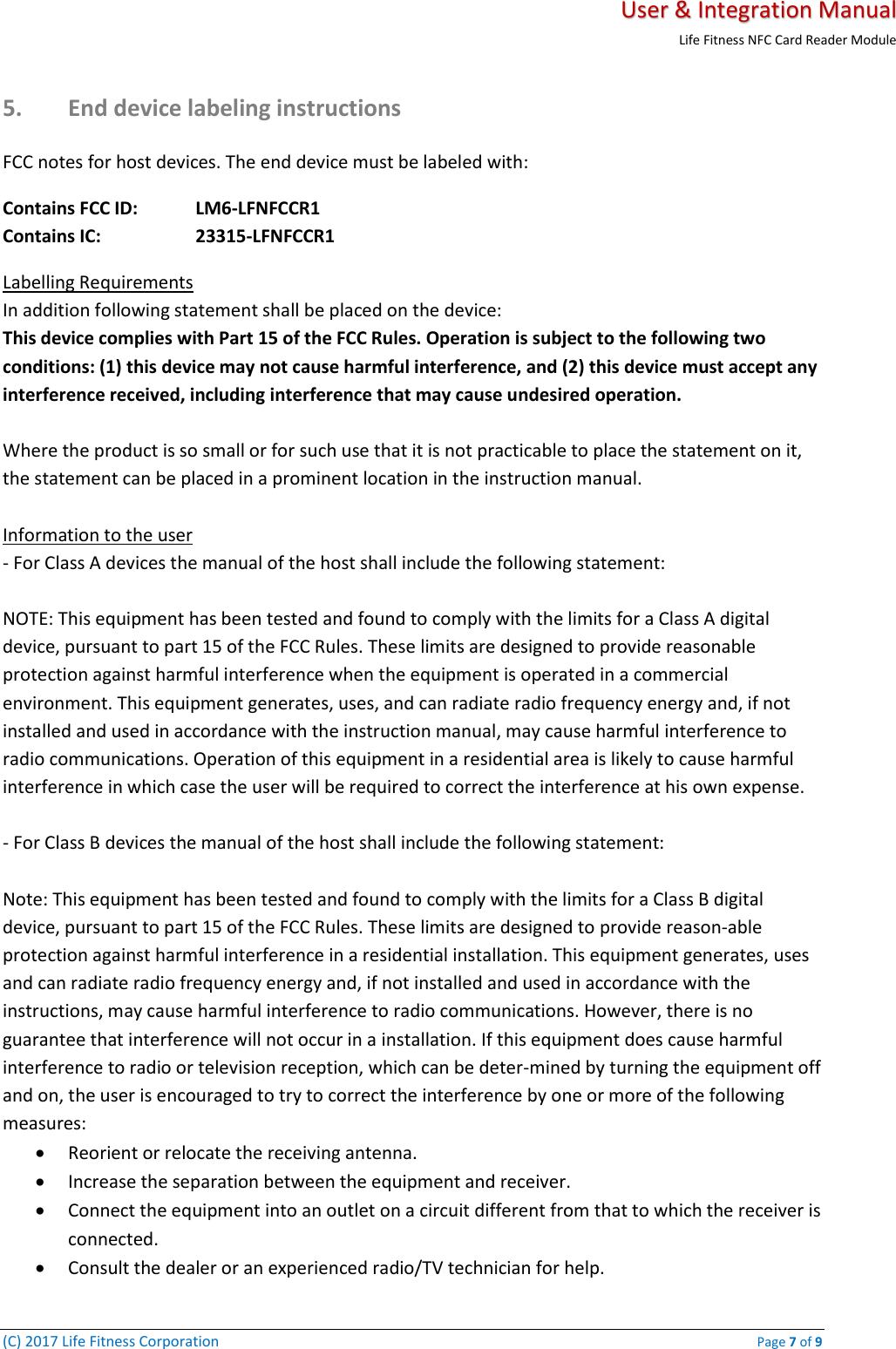   User &amp; Integration Manual Life Fitness NFC Card Reader Module  (C) 2017 Life Fitness Corporation    Page 7 of 9 5. End device labeling instructions FCC notes for host devices. The end device must be labeled with: Contains FCC ID:   LM6-LFNFCCR1 Contains IC:     23315-LFNFCCR1 Labelling Requirements  In addition following statement shall be placed on the device:  This device complies with Part 15 of the FCC Rules. Operation is subject to the following two conditions: (1) this device may not cause harmful interference, and (2) this device must accept any interference received, including interference that may cause undesired operation.   Where the product is so small or for such use that it is not practicable to place the statement on it, the statement can be placed in a prominent location in the instruction manual.   Information to the user  - For Class A devices the manual of the host shall include the following statement:   NOTE: This equipment has been tested and found to comply with the limits for a Class A digital device, pursuant to part 15 of the FCC Rules. These limits are designed to provide reasonable protection against harmful interference when the equipment is operated in a commercial environment. This equipment generates, uses, and can radiate radio frequency energy and, if not installed and used in accordance with the instruction manual, may cause harmful interference to radio communications. Operation of this equipment in a residential area is likely to cause harmful interference in which case the user will be required to correct the interference at his own expense.   - For Class B devices the manual of the host shall include the following statement:   Note: This equipment has been tested and found to comply with the limits for a Class B digital device, pursuant to part 15 of the FCC Rules. These limits are designed to provide reason-able protection against harmful interference in a residential installation. This equipment generates, uses and can radiate radio frequency energy and, if not installed and used in accordance with the instructions, may cause harmful interference to radio communications. However, there is no guarantee that interference will not occur in a installation. If this equipment does cause harmful interference to radio or television reception, which can be deter-mined by turning the equipment off and on, the user is encouraged to try to correct the interference by one or more of the following measures:  • Reorient or relocate the receiving antenna.  • Increase the separation between the equipment and receiver.  • Connect the equipment into an outlet on a circuit different from that to which the receiver is connected.  • Consult the dealer or an experienced radio/TV technician for help. 