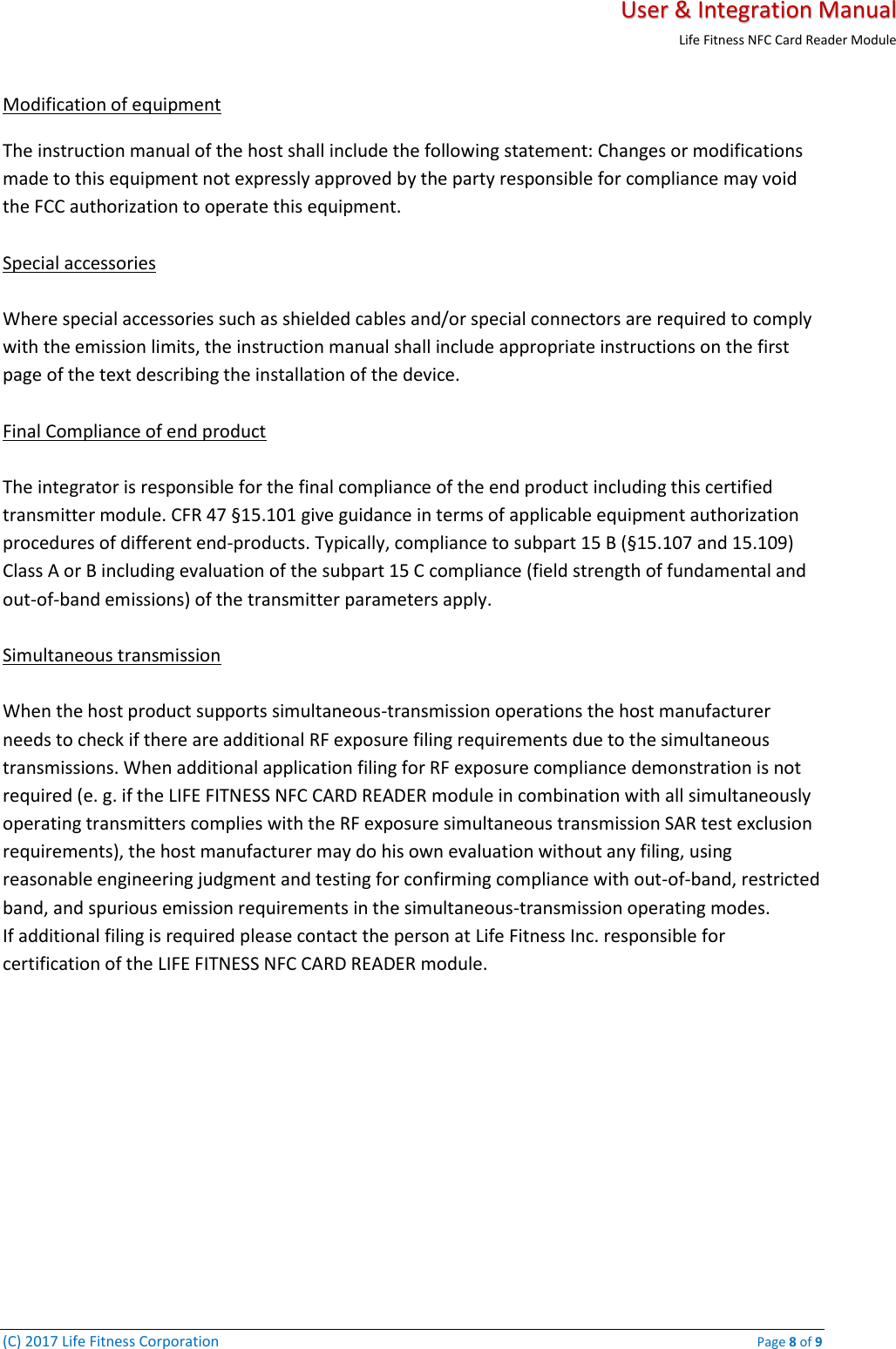   User &amp; Integration Manual Life Fitness NFC Card Reader Module  (C) 2017 Life Fitness Corporation    Page 8 of 9 Modification of equipment  The instruction manual of the host shall include the following statement: Changes or modifications made to this equipment not expressly approved by the party responsible for compliance may void the FCC authorization to operate this equipment.   Special accessories   Where special accessories such as shielded cables and/or special connectors are required to comply with the emission limits, the instruction manual shall include appropriate instructions on the first page of the text describing the installation of the device.   Final Compliance of end product   The integrator is responsible for the final compliance of the end product including this certified transmitter module. CFR 47 §15.101 give guidance in terms of applicable equipment authorization procedures of different end-products. Typically, compliance to subpart 15 B (§15.107 and 15.109) Class A or B including evaluation of the subpart 15 C compliance (field strength of fundamental and out-of-band emissions) of the transmitter parameters apply.   Simultaneous transmission   When the host product supports simultaneous-transmission operations the host manufacturer needs to check if there are additional RF exposure filing requirements due to the simultaneous transmissions. When additional application filing for RF exposure compliance demonstration is not required (e. g. if the LIFE FITNESS NFC CARD READER module in combination with all simultaneously operating transmitters complies with the RF exposure simultaneous transmission SAR test exclusion requirements), the host manufacturer may do his own evaluation without any filing, using reasonable engineering judgment and testing for confirming compliance with out-of-band, restricted band, and spurious emission requirements in the simultaneous-transmission operating modes.  If additional filing is required please contact the person at Life Fitness Inc. responsible for certification of the LIFE FITNESS NFC CARD READER module.    