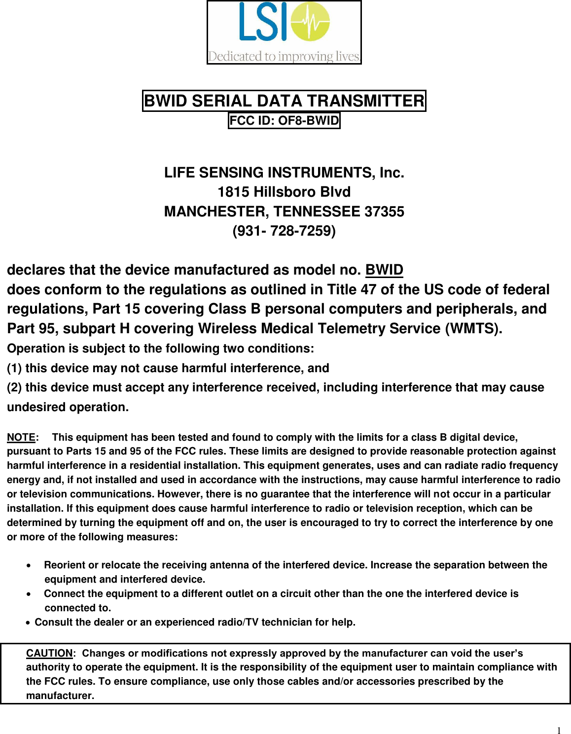  1   BWID SERIAL DATA TRANSMITTER FCC ID: OF8-BWID     LIFE SENSING INSTRUMENTS, Inc. 1815 Hillsboro Blvd MANCHESTER, TENNESSEE 37355 (931- 728-7259)  declares that the device manufactured as model no. BWID does conform to the regulations as outlined in Title 47 of the US code of federal regulations, Part 15 covering Class B personal computers and peripherals, and Part 95, subpart H covering Wireless Medical Telemetry Service (WMTS). Operation is subject to the following two conditions: (1) this device may not cause harmful interference, and (2) this device must accept any interference received, including interference that may cause undesired operation.  NOTE:  This equipment has been tested and found to comply with the limits for a class B digital device, pursuant to Parts 15 and 95 of the FCC rules. These limits are designed to provide reasonable protection against harmful interference in a residential installation. This equipment generates, uses and can radiate radio frequency energy and, if not installed and used in accordance with the instructions, may cause harmful interference to radio or television communications. However, there is no guarantee that the interference will not occur in a particular installation. If this equipment does cause harmful interference to radio or television reception, which can be determined by turning the equipment off and on, the user is encouraged to try to correct the interference by one or more of the following measures:  • Reorient or relocate the receiving antenna of the interfered device. Increase the separation between the equipment and interfered device. • Connect the equipment to a different outlet on a circuit other than the one the interfered device is connected to. • Consult the dealer or an experienced radio/TV technician for help.      CAUTION:  Changes or modifications not expressly approved by the manufacturer can void the user’s authority to operate the equipment. It is the responsibility of the equipment user to maintain compliance with the FCC rules. To ensure compliance, use only those cables and/or accessories prescribed by the manufacturer.  