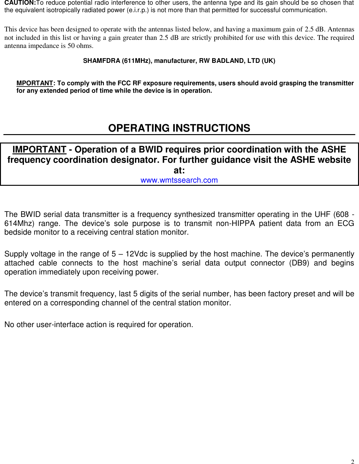  2 CAUTION:To reduce potential radio interference to other users, the antenna type and its gain should be so chosen that the equivalent isotropically radiated power (e.i.r.p.) is not more than that permitted for successful communication.  This device has been designed to operate with the antennas listed below, and having a maximum gain of 2.5 dB. Antennas not included in this list or having a gain greater than 2.5 dB are strictly prohibited for use with this device. The required antenna impedance is 50 ohms.  SHAMFDRA (611MHz), manufacturer, RW BADLAND, LTD (UK)   MPORTANT: To comply with the FCC RF exposure requirements, users should avoid grasping the transmitter for any extended period of time while the device is in operation.   OPERATING INSTRUCTIONS  IMPORTANT - Operation of a BWID requires prior coordination with the ASHE frequency coordination designator. For further guidance visit the ASHE website at: www.wmtssearch.com   The BWID serial data transmitter is a frequency synthesized transmitter operating in the UHF (608 - 614Mhz)  range.  The  device’s  sole  purpose  is  to  transmit  non-HIPPA  patient  data  from  an  ECG bedside monitor to a receiving central station monitor.  Supply voltage in the range of 5 – 12Vdc is supplied by the host machine. The device’s permanently attached  cable  connects  to  the  host  machine’s  serial  data  output  connector  (DB9)  and  begins operation immediately upon receiving power.   The device’s transmit frequency, last 5 digits of the serial number, has been factory preset and will be entered on a corresponding channel of the central station monitor.  No other user-interface action is required for operation. 