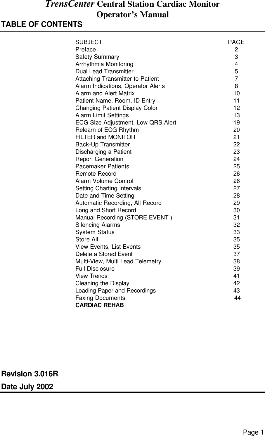 TrensCenter Central Station Cardiac Monitor Operator’s Manual Page 1 TABLE OF CONTENTS   SUBJECT PAGE  Preface 2  Safety Summary 3  Arrhythmia Monitoring 4  Dual Lead Transmitter 5  Attaching Transmitter to Patient 7  Alarm Indications, Operator Alerts 8  Alarm and Alert Matrix 10  Patient Name, Room, ID Entry 11  Changing Patient Display Color 12  Alarm Limit Settings 13  ECG Size Adjustment, Low QRS Alert 19  Relearn of ECG Rhythm 20  FILTER and MONITOR 21  Back-Up Transmitter 22  Discharging a Patient 23  Report Generation 24  Pacemaker Patients 25  Remote Record 26  Alarm Volume Control 26  Setting Charting Intervals 27  Date and Time Setting 28  Automatic Recording, All Record 29  Long and Short Record 30  Manual Recording (STORE EVENT ) 31  Silencing Alarms 32  System Status 33  Store All 35  View Events, List Events 35  Delete a Stored Event 37  Multi-View, Multi Lead Telemetry 38  Full Disclosure 39  View Trends 41  Cleaning the Display 42  Loading Paper and Recordings 43  Faxing Documents CARDIAC REHAB                44           Revision 3.016R Date July 2002 