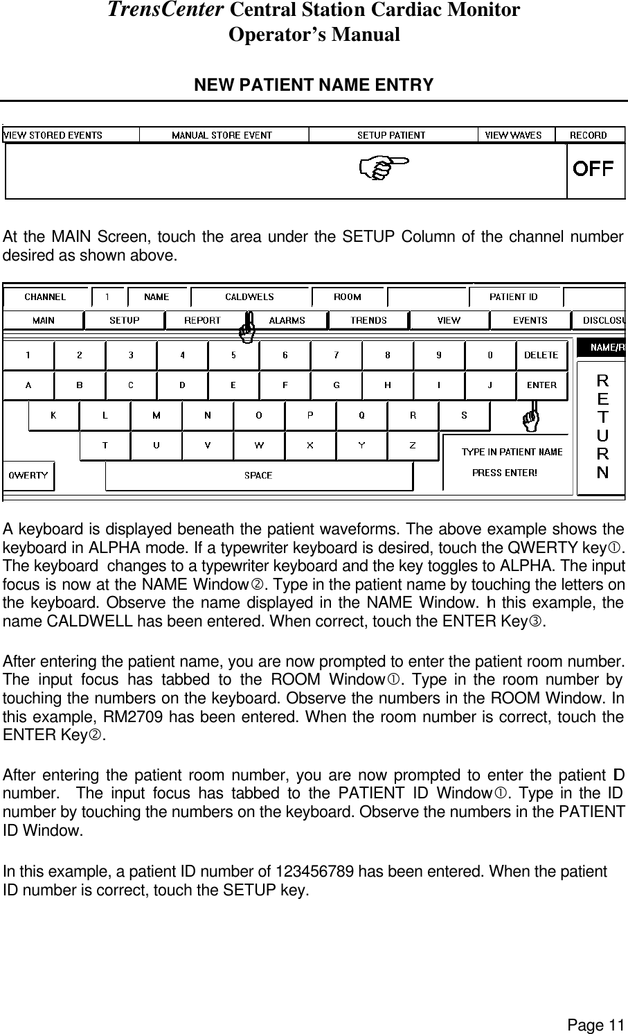 TrensCenter Central Station Cardiac Monitor Operator’s Manual Page 11  NEW PATIENT NAME ENTRY     At the MAIN Screen, touch the area under the SETUP Column of the channel number desired as shown above.    A keyboard is displayed beneath the patient waveforms. The above example shows the keyboard in ALPHA mode. If a typewriter keyboard is desired, touch the QWERTY key•. The keyboard  changes to a typewriter keyboard and the key toggles to ALPHA. The input focus is now at the NAME Window‚. Type in the patient name by touching the letters on the keyboard. Observe the name displayed in the NAME Window. In this example, the name CALDWELL has been entered. When correct, touch the ENTER Keyƒ.   After entering the patient name, you are now prompted to enter the patient room number. The input focus has tabbed to the ROOM Window•. Type in the room number by touching the numbers on the keyboard. Observe the numbers in the ROOM Window. In this example, RM2709 has been entered. When the room number is correct, touch the ENTER Key‚.  After entering the patient room number, you are now prompted to enter the patient ID number.  The input focus has tabbed to the PATIENT ID Window•. Type in the ID number by touching the numbers on the keyboard. Observe the numbers in the PATIENT ID Window.  In this example, a patient ID number of 123456789 has been entered. When the patient ID number is correct, touch the SETUP key.  