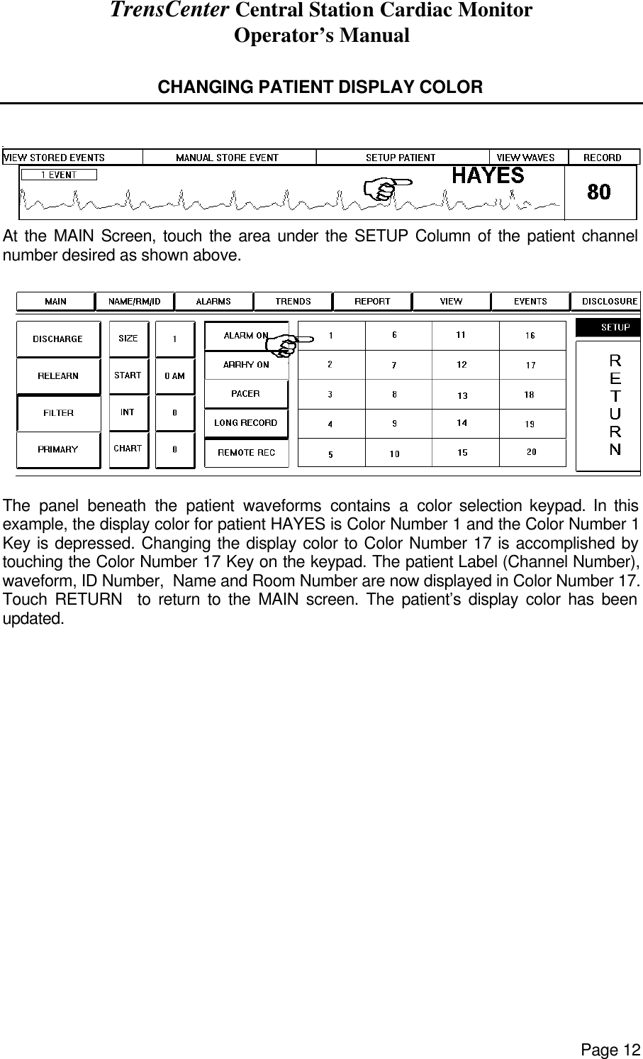 TrensCenter Central Station Cardiac Monitor Operator’s Manual Page 12  CHANGING PATIENT DISPLAY COLOR    At the MAIN Screen, touch the area under the SETUP Column of the patient channel number desired as shown above.   The panel beneath the patient waveforms contains a color selection keypad. In this example, the display color for patient HAYES is Color Number 1 and the Color Number 1 Key is depressed. Changing the display color to Color Number 17 is accomplished by touching the Color Number 17 Key on the keypad. The patient Label (Channel Number), waveform, ID Number,  Name and Room Number are now displayed in Color Number 17. Touch RETURN  to return to the MAIN screen. The patient’s display color has been updated.   