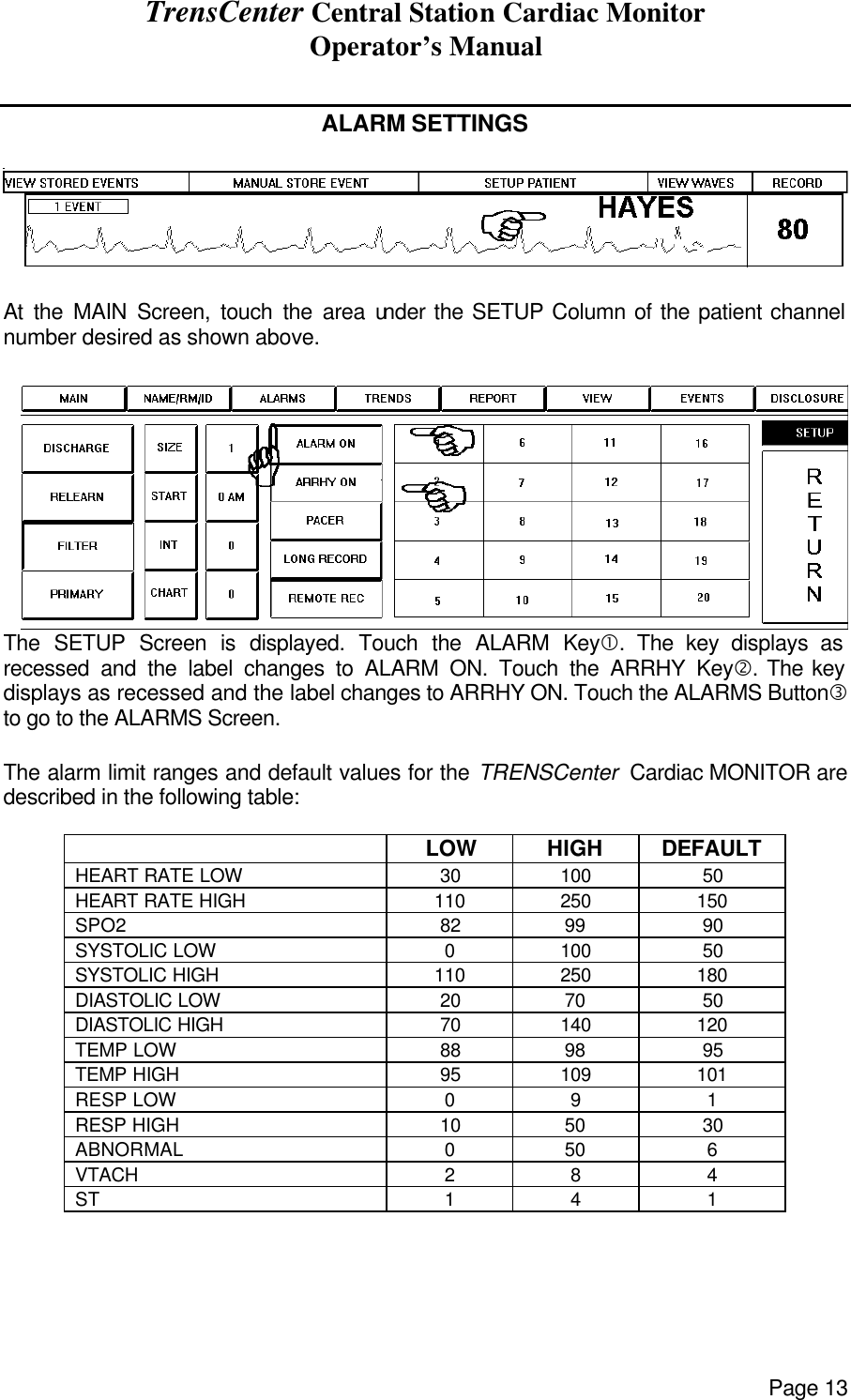 TrensCenter Central Station Cardiac Monitor Operator’s Manual Page 13  ALARM SETTINGS    At the MAIN Screen, touch the area under the SETUP Column of the patient channel number desired as shown above.  The SETUP Screen is displayed. Touch the ALARM Key•. The key displays as recessed and the label changes to ALARM ON. Touch the ARRHY Key‚. The key displays as recessed and the label changes to ARRHY ON. Touch the ALARMS Buttonƒ to go to the ALARMS Screen.  The alarm limit ranges and default values for the TRENSCenter  Cardiac MONITOR are described in the following table:   LOW HIGH DEFAULT HEART RATE LOW 30 100 50 HEART RATE HIGH 110 250 150 SPO2 82 99 90 SYSTOLIC LOW 0 100 50 SYSTOLIC HIGH 110 250 180 DIASTOLIC LOW 20 70 50 DIASTOLIC HIGH 70 140 120 TEMP LOW 88 98 95 TEMP HIGH 95 109 101 RESP LOW 0 9 1 RESP HIGH 10 50 30 ABNORMAL 0 50 6 VTACH 2 8 4 ST 1 4 1   