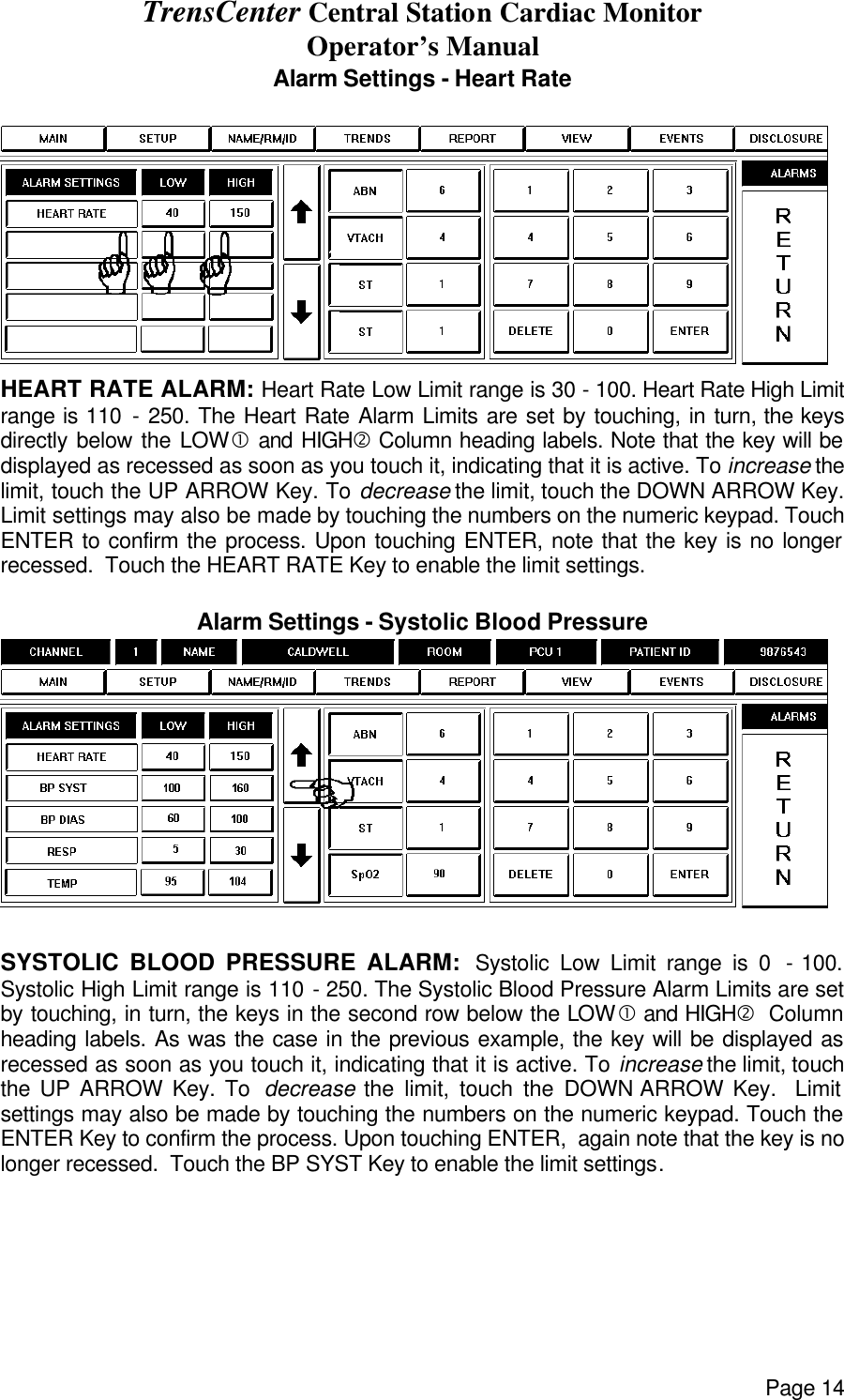 TrensCenter Central Station Cardiac Monitor Operator’s Manual Page 14 Alarm Settings - Heart Rate  HEART RATE ALARM: Heart Rate Low Limit range is 30 - 100. Heart Rate High Limit range is 110 - 250. The Heart Rate Alarm Limits are set by touching, in turn, the keys directly below the LOW• and HIGH‚ Column heading labels. Note that the key will be displayed as recessed as soon as you touch it, indicating that it is active. To increase the limit, touch the UP ARROW Key. To decrease the limit, touch the DOWN ARROW Key. Limit settings may also be made by touching the numbers on the numeric keypad. Touch ENTER to confirm the process. Upon touching ENTER, note that the key is no longer recessed.  Touch the HEART RATE Key to enable the limit settings.  Alarm Settings - Systolic Blood Pressure   SYSTOLIC BLOOD PRESSURE ALARM:  Systolic Low Limit range is 0  - 100. Systolic High Limit range is 110 - 250. The Systolic Blood Pressure Alarm Limits are set by touching, in turn, the keys in the second row below the LOW• and HIGH‚  Column heading labels. As was the case in the previous example, the key will be displayed as recessed as soon as you touch it, indicating that it is active. To increase the limit, touch the UP ARROW Key. To  decrease the limit, touch the DOWN ARROW Key.  Limit settings may also be made by touching the numbers on the numeric keypad. Touch the ENTER Key to confirm the process. Upon touching ENTER,  again note that the key is no longer recessed.  Touch the BP SYST Key to enable the limit settings. 