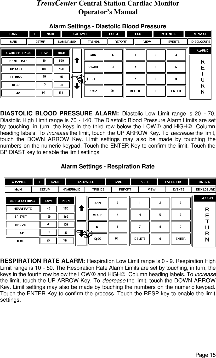 TrensCenter Central Station Cardiac Monitor Operator’s Manual Page 15  Alarm Settings - Diastolic Blood Pressure   DIASTOLIC BLOOD PRESSURE ALARM: Diastolic Low Limit range is 20 - 70. Diastolic High Limit range is 70 - 140. The Diastolic Blood Pressure Alarm Limits are set by touching, in turn, the keys in the third row below the LOW• and HIGH‚  Column heading labels. To increase the limit, touch the UP ARROW Key. To decrease the limit, touch the DOWN ARROW Key. Limit settings may also be made by touching the numbers on the numeric keypad. Touch the ENTER Key to confirm the limit. Touch the BP DIAST key to enable the limit settings.  Alarm Settings - Respiration Rate    RESPIRATION RATE ALARM: Respiration Low Limit range is 0 - 9. Respiration High Limit range is 10 - 50. The Respiration Rate Alarm Limits are set by touching, in turn, the keys in the fourth row below the LOW• and HIGH‚  Column heading labels. To increase the limit, touch the UP ARROW Key. To decrease the limit, touch the DOWN ARROW Key. Limit settings may also be made by touching the numbers on the numeric keypad. Touch the ENTER Key to confirm the process. Touch the RESP key to enable the limit settings. 