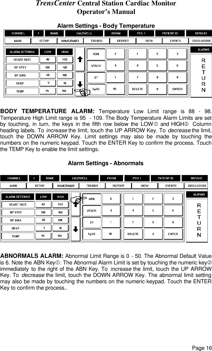 TrensCenter Central Station Cardiac Monitor Operator’s Manual Page 16  Alarm Settings - Body Temperature   BODY TEMPERATURE ALARM: Temperature Low Limit range is 88 - 98. Temperature High Limit range is 95  - 109. The Body Temperature Alarm Limits are set by touching, in turn, the keys in the fifth row below the LOW• and HIGH‚  Column heading labels. To increase the limit, touch the UP ARROW Key. To decrease the limit, touch the DOWN ARROW Key. Limit settings may also be made by touching the numbers on the numeric keypad. Touch the ENTER Key to confirm the process. Touch the TEMP Key to enable the limit settings.  Alarm Settings - Abnormals    ABNORMALS ALARM: Abnormal Limit Range is 0 - 50. The Abnormal Default Value is 6. Note the ABN Key•. The Abnormal Alarm Limit is set by touching the numeric key‚ immediately to the right of the ABN Key. To increase the limit, touch the UP ARROW Key. To decrease the limit, touch the DOWN ARROW Key. The abnormal limit setting may also be made by touching the numbers on the numeric keypad. Touch the ENTER Key to confirm the process..  