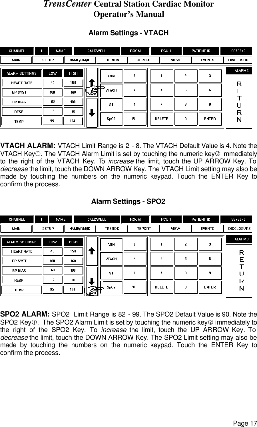 TrensCenter Central Station Cardiac Monitor Operator’s Manual Page 17  Alarm Settings - VTACH    VTACH ALARM: VTACH Limit Range is 2 - 8. The VTACH Default Value is 4. Note the VTACH Key•. The VTACH Alarm Limit is set by touching the numeric key‚ immediately to the right of the VTACH Key. To  increase the limit, touch the UP ARROW Key. To decrease the limit, touch the DOWN ARROW Key. The VTACH Limit setting may also be made by touching the numbers on the numeric keypad. Touch the ENTER Key to confirm the process.  Alarm Settings - SPO2    SPO2 ALARM: SPO2  Limit Range is 82 - 99. The SPO2 Default Value is 90. Note the SPO2 Key•.  The SPO2 Alarm Limit is set by touching the numeric key‚ immediately to the right of the SPO2 Key. To increase the limit, touch the UP ARROW Key. To decrease the limit, touch the DOWN ARROW Key. The SPO2 Limit setting may also be made by touching the numbers on the numeric keypad. Touch the ENTER Key to confirm the process.  