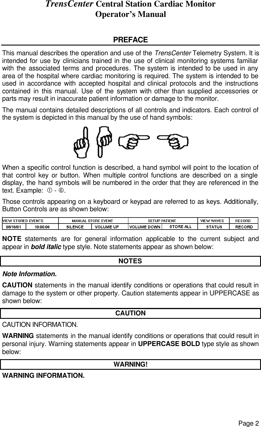 TrensCenter Central Station Cardiac Monitor Operator’s Manual Page 2  PREFACE This manual describes the operation and use of the TrensCenter Telemetry System. It is intended for use by clinicians trained in the use of clinical monitoring systems familiar with the associated terms and procedures. The system is intended to be used in any area of the hospital where cardiac monitoring is required. The system is intended to be used in accordance with accepted hospital and clinical protocols and the instructions contained in this manual. Use of the system with other than supplied accessories or parts may result in inaccurate patient information or damage to the monitor. The manual contains detailed descriptions of all controls and indicators. Each control of the system is depicted in this manual by the use of hand symbols:                                     When a specific control function is described, a hand symbol will point to the location of that control key or button. When multiple control functions are described on a single display, the hand symbols will be numbered in the order that they are referenced in the text. Example:  • - †. Those controls appearing on a keyboard or keypad are referred to as keys. Additionally, Button Controls are as shown below:  NOTE statements are for general information applicable to the current subject and appear in bold italic type style. Note statements appear as shown below: NOTES Note Information. CAUTION statements in the manual identify conditions or operations that could result in damage to the system or other property. Caution statements appear in UPPERCASE as shown below: CAUTION CAUTION INFORMATION. WARNING statements in the manual identify conditions or operations that could result in personal injury. Warning statements appear in UPPERCASE BOLD type style as shown below: WARNING! WARNING INFORMATION. 