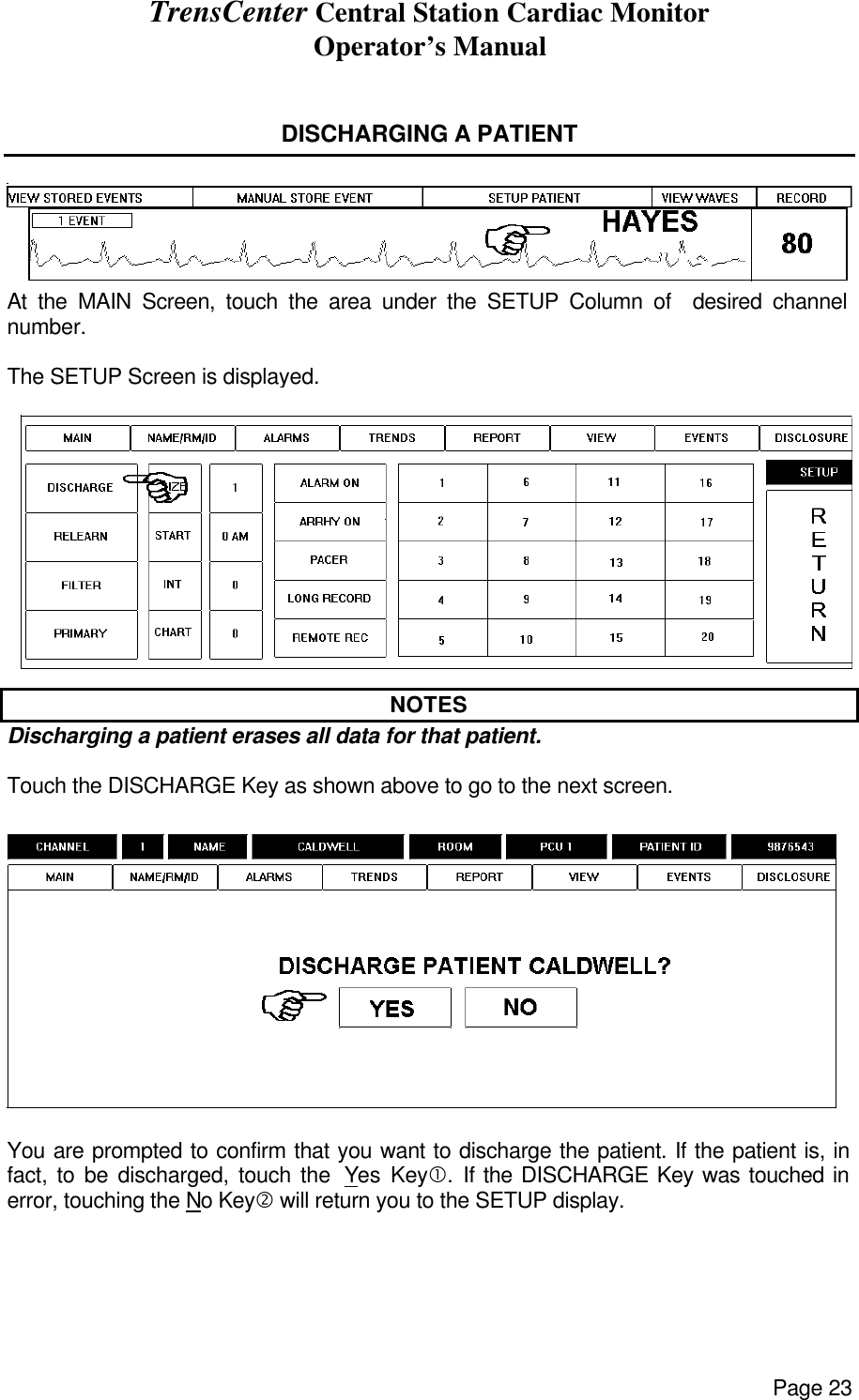 TrensCenter Central Station Cardiac Monitor Operator’s Manual Page 23   DISCHARGING A PATIENT   At the MAIN Screen, touch the area under the SETUP Column of  desired channel number.  The SETUP Screen is displayed.  NOTES Discharging a patient erases all data for that patient.  Touch the DISCHARGE Key as shown above to go to the next screen.    You are prompted to confirm that you want to discharge the patient. If the patient is, in fact, to be discharged, touch the  Yes Key•.  If the DISCHARGE Key was touched in error, touching the No Key‚ will return you to the SETUP display.    