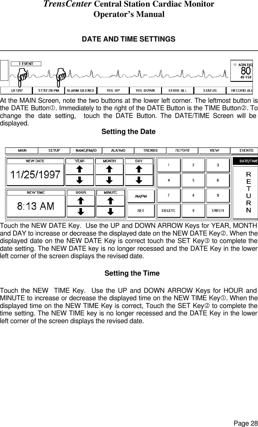 TrensCenter Central Station Cardiac Monitor Operator’s Manual Page 28   DATE AND TIME SETTINGS                At the MAIN Screen, note the two buttons at the lower left corner. The leftmost button is the DATE Button•. Immediately to the right of the DATE Button is the TIME Button‚. To change the date setting,  touch the DATE Button. The DATE/TIME Screen will be displayed. Setting the Date  Touch the NEW DATE Key.  Use the UP and DOWN ARROW Keys for YEAR, MONTH and DAY to increase or decrease the displayed date on the NEW DATE Key‚. When the displayed date on the NEW DATE Key is correct touch the SET Keyƒ to complete the date setting. The NEW DATE key is no longer recessed and the DATE Key in the lower left corner of the screen displays the revised date.      Setting the Time  Touch the NEW  TIME Key.  Use the UP and DOWN ARROW Keys for HOUR and MINUTE to increase or decrease the displayed time on the NEW TIME Key•. When the displayed time on the NEW TIME Key is correct, Touch the SET Key‚ to complete the time setting. The NEW TIME key is no longer recessed and the DATE Key in the lower left corner of the screen displays the revised date.  