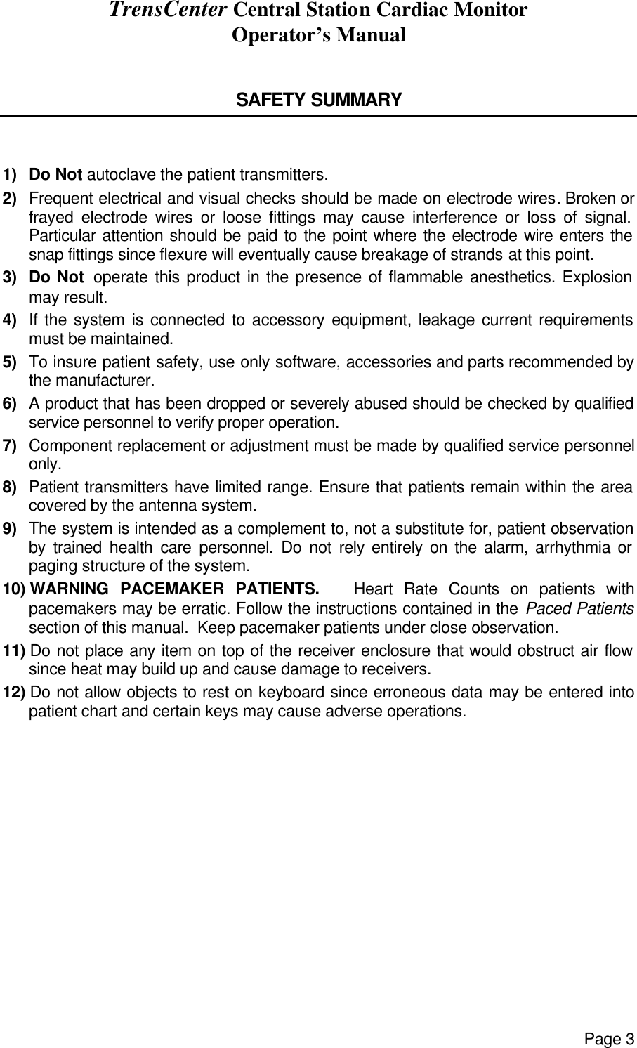 TrensCenter Central Station Cardiac Monitor Operator’s Manual Page 3  SAFETY SUMMARY   1)  Do Not autoclave the patient transmitters. 2)  Frequent electrical and visual checks should be made on electrode wires. Broken or        frayed electrode wires or loose fittings may cause interference or loss of signal. Particular attention should be paid to the point where the electrode wire enters the snap fittings since flexure will eventually cause breakage of strands at this point. 3)  Do Not  operate this product in the presence of flammable anesthetics. Explosion may result. 4)  If the system is connected to accessory equipment, leakage current requirements must be maintained. 5)  To insure patient safety, use only software, accessories and parts recommended by the manufacturer. 6)  A product that has been dropped or severely abused should be checked by qualified service personnel to verify proper operation. 7)  Component replacement or adjustment must be made by qualified service personnel only. 8)  Patient transmitters have limited range. Ensure that patients remain within the area covered by the antenna system. 9)  The system is intended as a complement to, not a substitute for, patient observation by trained health care personnel. Do not rely entirely on the alarm, arrhythmia or paging structure of the system. 10) WARNING PACEMAKER PATIENTS.   Heart Rate Counts on patients with pacemakers may be erratic. Follow the instructions contained in the Paced Patients section of this manual.  Keep pacemaker patients under close observation. 11) Do not place any item on top of the receiver enclosure that would obstruct air flow since heat may build up and cause damage to receivers. 12) Do not allow objects to rest on keyboard since erroneous data may be entered into patient chart and certain keys may cause adverse operations. 