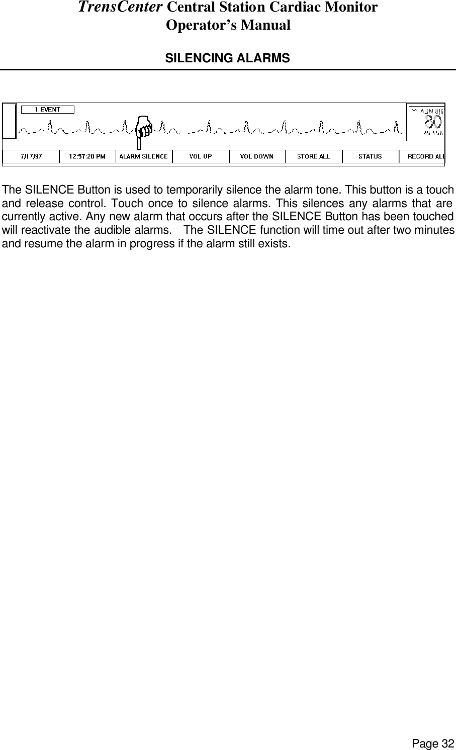 TrensCenter Central Station Cardiac Monitor Operator’s Manual Page 32  SILENCING ALARMS     The SILENCE Button is used to temporarily silence the alarm tone. This button is a touch and release control. Touch once to silence alarms. This silences any alarms that are currently active. Any new alarm that occurs after the SILENCE Button has been touched will reactivate the audible alarms.   The SILENCE function will time out after two minutes and resume the alarm in progress if the alarm still exists. 