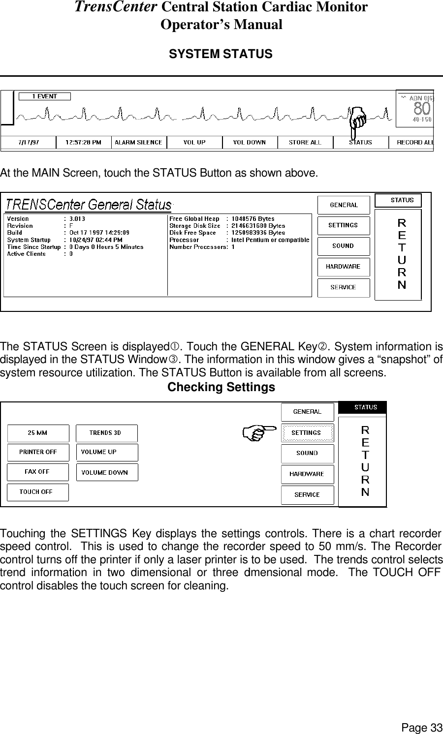 TrensCenter Central Station Cardiac Monitor Operator’s Manual Page 33  SYSTEM STATUS                 At the MAIN Screen, touch the STATUS Button as shown above.   The STATUS Screen is displayed•. Touch the GENERAL Key‚. System information is displayed in the STATUS Windowƒ. The information in this window gives a “snapshot” of system resource utilization. The STATUS Button is available from all screens. Checking Settings  Touching the SETTINGS Key displays the settings controls. There is a chart recorder speed control.  This is used to change the recorder speed to 50 mm/s. The Recorder control turns off the printer if only a laser printer is to be used.  The trends control selects trend information in two dimensional or three dimensional mode.  The TOUCH OFF control disables the touch screen for cleaning. 