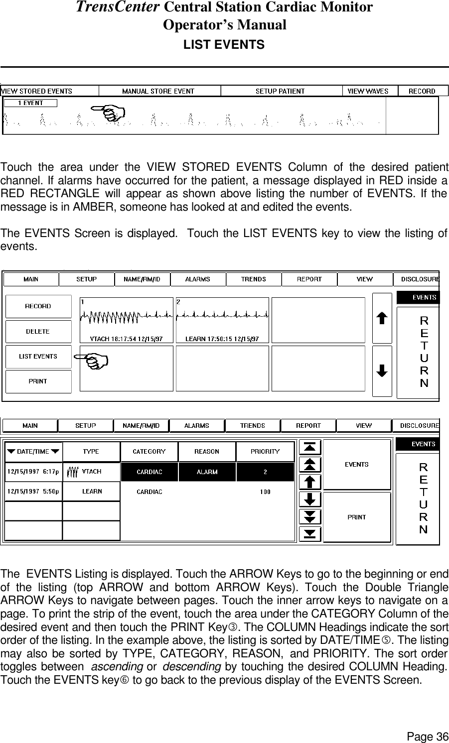 TrensCenter Central Station Cardiac Monitor Operator’s Manual Page 36 LIST EVENTS                 Touch the area under the VIEW STORED EVENTS Column of the desired patient channel. If alarms have occurred for the patient, a message displayed in RED inside a RED RECTANGLE will appear as shown above listing the number of EVENTS. If the message is in AMBER, someone has looked at and edited the events.  The EVENTS Screen is displayed.  Touch the LIST EVENTS key to view the listing of events.    The  EVENTS Listing is displayed. Touch the ARROW Keys to go to the beginning or end of the listing (top ARROW and bottom ARROW Keys). Touch the Double Triangle ARROW Keys to navigate between pages. Touch the inner arrow keys to navigate on a page. To print the strip of the event, touch the area under the CATEGORY Column of the desired event and then touch the PRINT Keyƒ. The COLUMN Headings indicate the sort order of the listing. In the example above, the listing is sorted by DATE/TIME…. The listing may also be sorted by TYPE, CATEGORY, REASON, and PRIORITY. The sort order toggles between  ascending or descending by touching the desired COLUMN Heading. Touch the EVENTS key† to go back to the previous display of the EVENTS Screen. 