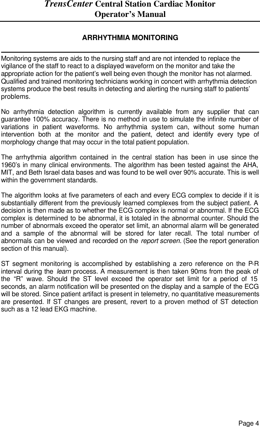 TrensCenter Central Station Cardiac Monitor Operator’s Manual Page 4  ARRHYTHMIA MONITORING              Monitoring systems are aids to the nursing staff and are not intended to replace the vigilance of the staff to react to a displayed waveform on the monitor and take the appropriate action for the patient’s well being even though the monitor has not alarmed. Qualified and trained monitoring technicians working in concert with arrhythmia detection systems produce the best results in detecting and alerting the nursing staff to patients’ problems.  No arrhythmia detection algorithm is currently available from any supplier that can guarantee 100% accuracy. There is no method in use to simulate the infinite number of variations in patient waveforms. No arrhythmia system can, without some human intervention both at the monitor and the patient, detect and identify every type of morphology change that may occur in the total patient population.  The arrhythmia algorithm contained in the central station has been in use since the 1960’s in many clinical environments. The algorithm has been tested against the AHA, MIT, and Beth Israel data bases and was found to be well over 90% accurate. This is well within the government standards.  The algorithm looks at five parameters of each and every ECG complex to decide if it is substantially different from the previously learned complexes from the subject patient. A decision is then made as to whether the ECG complex is normal or abnormal. If the ECG complex is determined to be abnormal, it is totaled in the abnormal counter. Should the number of abnormals exceed the operator set limit, an abnormal alarm will be generated and a sample of the abnormal will be stored for later recall. The total number of abnormals can be viewed and recorded on the report screen. (See the report generation section of this manual).  ST segment monitoring is accomplished by establishing a zero reference on the P-R interval during the learn process. A measurement is then taken 90ms from the peak of the “R” wave. Should the ST level exceed the operator set limit for a period of 15 seconds, an alarm notification will be presented on the display and a sample of the ECG will be stored. Since patient artifact is present in telemetry, no quantitative measurements are presented. If ST changes are present, revert to a proven method of ST detection such as a 12 lead EKG machine. 