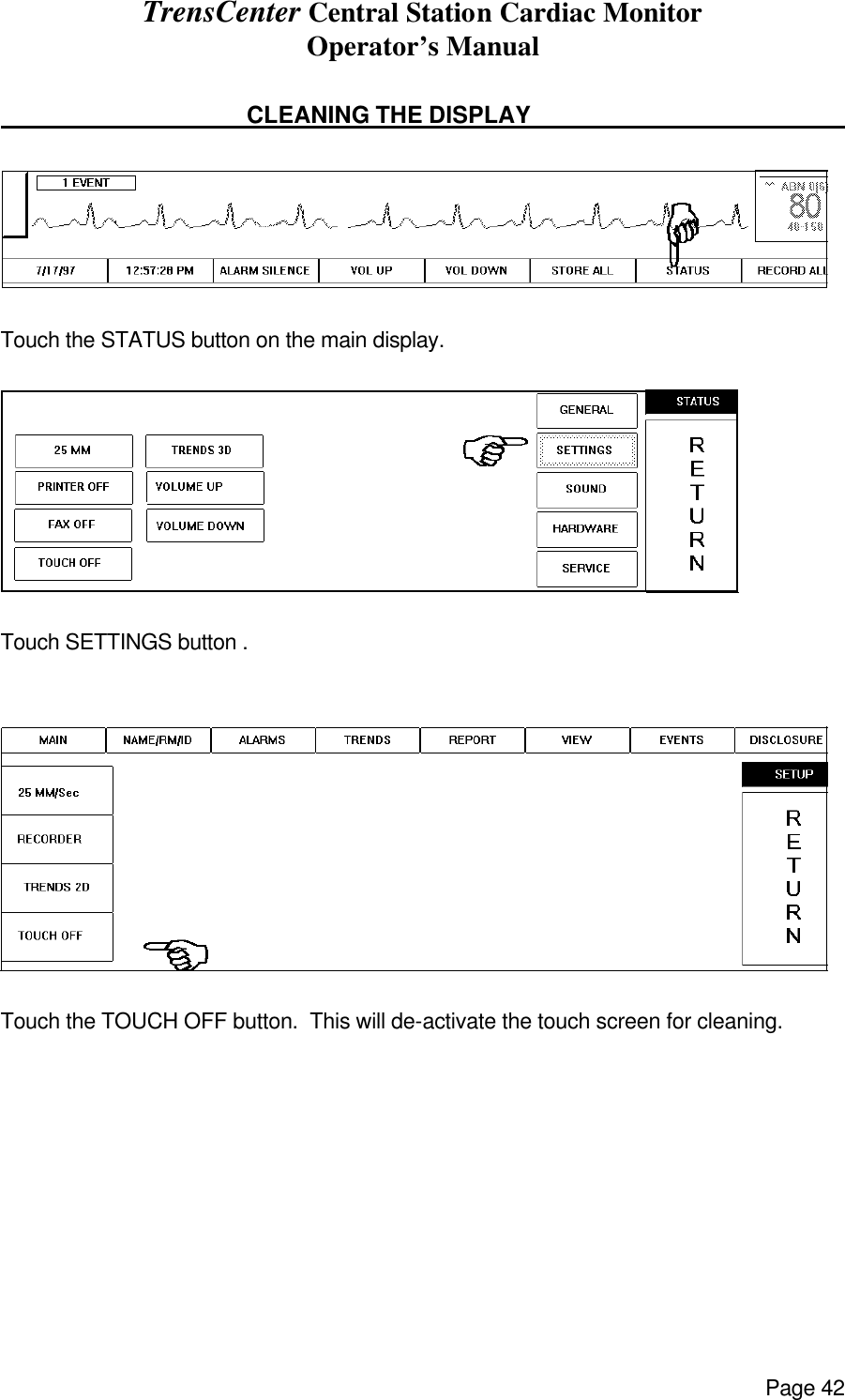 TrensCenter Central Station Cardiac Monitor Operator’s Manual Page 42                                            CLEANING THE DISPLAY         Touch the STATUS button on the main display.  Touch SETTINGS button .    Touch the TOUCH OFF button.  This will de-activate the touch screen for cleaning.         