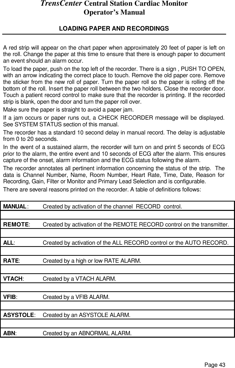 TrensCenter Central Station Cardiac Monitor Operator’s Manual Page 43  LOADING PAPER AND RECORDINGS  A red strip will appear on the chart paper when approximately 20 feet of paper is left on the roll. Change the paper at this time to ensure that there is enough paper to document an event should an alarm occur. To load the paper, push on the top left of the recorder. There is a sign , PUSH TO OPEN, with an arrow indicating the correct place to touch. Remove the old paper core. Remove the sticker from the new roll of paper. Turn the paper roll so the paper is rolling off the bottom of the roll. Insert the paper roll between the two holders. Close the recorder door. Touch a patient record control to make sure that the recorder is printing. If the recorded strip is blank, open the door and turn the paper roll over. Make sure the paper is straight to avoid a paper jam. If a jam occurs or paper runs out, a CHECK RECORDER message will be displayed. See SYSTEM STATUS section of this manual. The recorder has a standard 10 second delay in manual record. The delay is adjustable from 0 to 20 seconds. In the event of a sustained alarm, the recorder will turn on and print 5 seconds of ECG prior to the alarm, the entire event and 10 seconds of ECG after the alarm. This ensures capture of the onset, alarm information and the ECG status following the alarm. The recorder annotates all pertinent information concerning the status of the strip.  The data is Channel Number, Name, Room Number, Heart Rate, Time, Date, Reason for Recording, Gain, Filter or Monitor and Primary Lead Selection and is configurable. There are several reasons printed on the recorder. A table of definitions follows:  MANUAL: Created by activation of the channel  RECORD  control.    REMOTE: Created by activation of the REMOTE RECORD control on the transmitter.    ALL: Created by activation of the ALL RECORD control or the AUTO RECORD.    RATE: Created by a high or low RATE ALARM.    VTACH: Created by a VTACH ALARM.    VFIB: Created by a VFIB ALARM.    ASYSTOLE: Created by an ASYSTOLE ALARM.    ABN: Created by an ABNORMAL ALARM.  