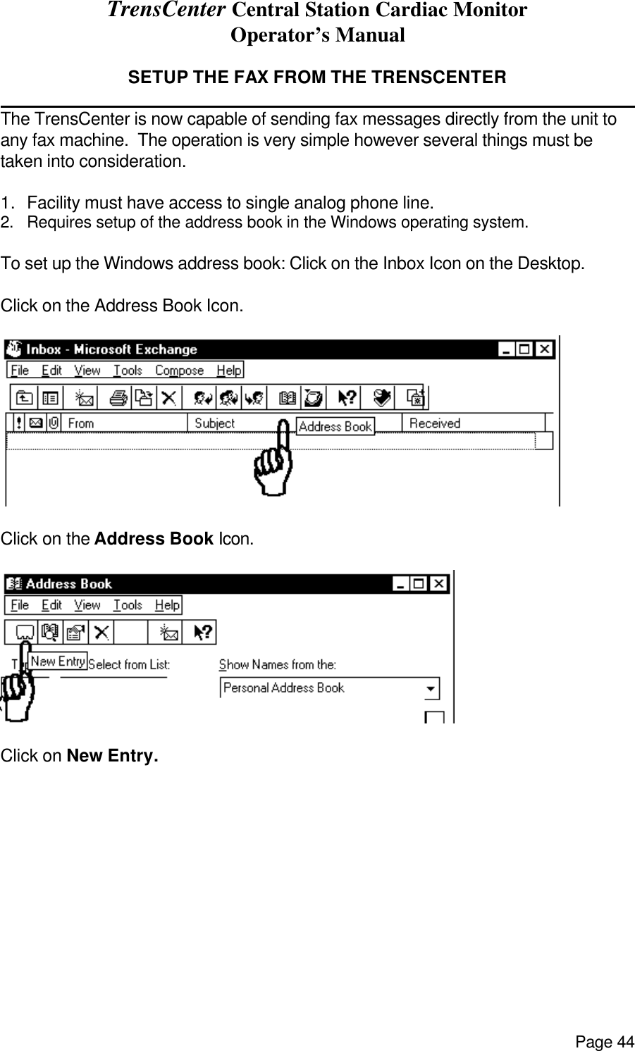 TrensCenter Central Station Cardiac Monitor Operator’s Manual Page 44  SETUP THE FAX FROM THE TRENSCENTER              The TrensCenter is now capable of sending fax messages directly from the unit to any fax machine.  The operation is very simple however several things must be taken into consideration.  1. Facility must have access to single analog phone line. 2. Requires setup of the address book in the Windows operating system.  To set up the Windows address book: Click on the Inbox Icon on the Desktop.   Click on the Address Book Icon.    Click on the Address Book Icon.   Click on New Entry. 