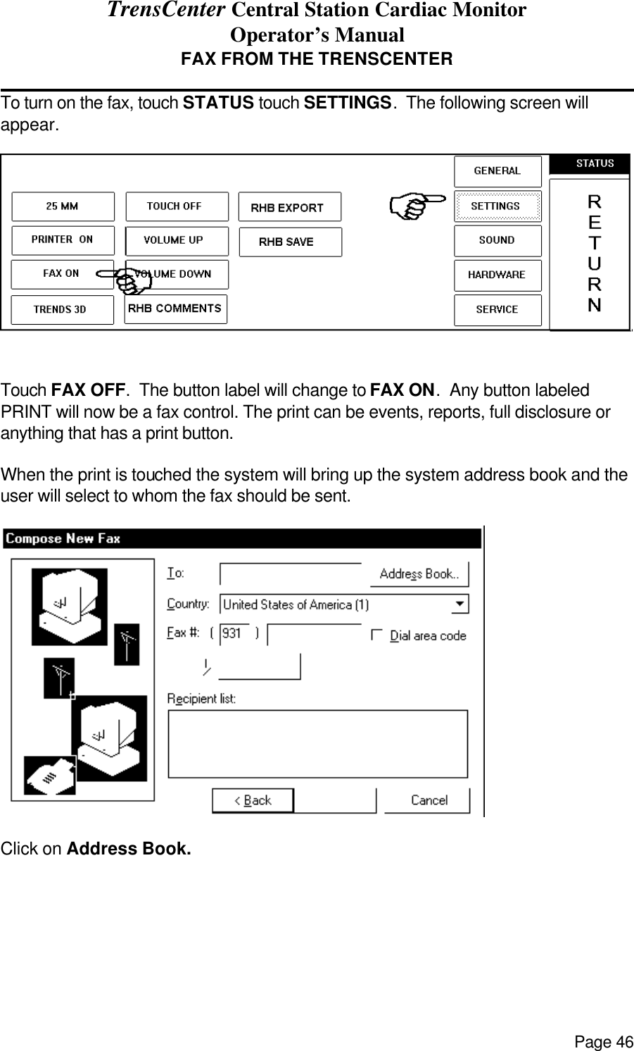 TrensCenter Central Station Cardiac Monitor Operator’s Manual Page 46 FAX FROM THE TRENSCENTER              To turn on the fax, touch STATUS touch SETTINGS.  The following screen will appear.    Touch FAX OFF.  The button label will change to FAX ON.  Any button labeled PRINT will now be a fax control. The print can be events, reports, full disclosure or anything that has a print button.  When the print is touched the system will bring up the system address book and the user will select to whom the fax should be sent.   Click on Address Book.    