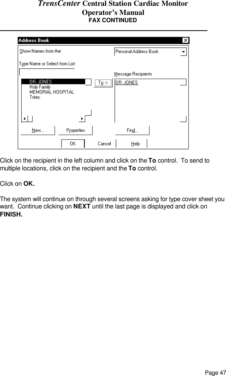 TrensCenter Central Station Cardiac Monitor Operator’s Manual Page 47 FAX CONTINUED              Click on the recipient in the left column and click on the To control.  To send to multiple locations, click on the recipient and the To control.  Click on OK.    The system will continue on through several screens asking for type cover sheet you want.  Continue clicking on NEXT until the last page is displayed and click on FINISH.         