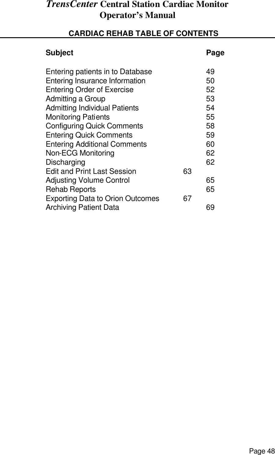 TrensCenter Central Station Cardiac Monitor Operator’s Manual Page 48         CARDIAC REHAB TABLE OF CONTENTS          Subject      Page    Entering patients in to Database   49   Entering Insurance Information   50   Entering Order of Exercise    52   Admitting a Group     53   Admitting Individual Patients   54   Monitoring Patients     55   Configuring Quick Comments   58   Entering Quick Comments    59   Entering Additional Comments   60   Non-ECG Monitoring    62   Discharging      62   Edit and Print Last Session   63   Adjusting Volume Control    65   Rehab Reports     65   Exporting Data to Orion Outcomes   67   Archiving Patient Data    69 