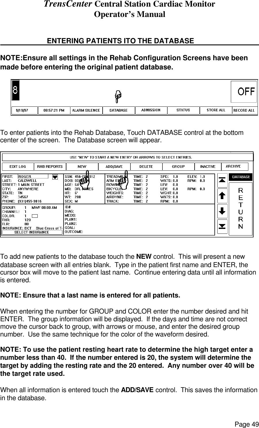 TrensCenter Central Station Cardiac Monitor Operator’s Manual Page 49                             ENTERING PATIENTS ITO THE DATABASE     NOTE:Ensure all settings in the Rehab Configuration Screens have been made before entering the original patient database.  To enter patients into the Rehab Database, Touch DATABASE control at the bottom center of the screen.  The Database screen will appear.    To add new patients to the database touch the NEW control.  This will present a new database screen with all entries blank.  Type in the patient first name and ENTER, the cursor box will move to the patient last name.  Continue entering data until all information is entered.  NOTE: Ensure that a last name is entered for all patients.    When entering the number for GROUP and COLOR enter the number desired and hit ENTER.  The group information will be displayed.  If the days and time are not correct move the cursor back to group, with arrows or mouse, and enter the desired group number.  Use the same technique for the color of the waveform desired.  NOTE: To use the patient resting heart rate to determine the high target enter a number less than 40.  If the number entered is 20, the system will determine the target by adding the resting rate and the 20 entered.  Any number over 40 will be the target rate used.  When all information is entered touch the ADD/SAVE control.  This saves the information in the database. 