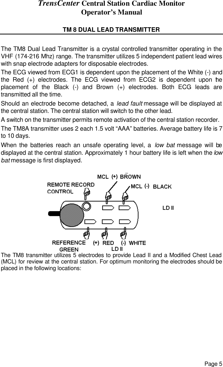 TrensCenter Central Station Cardiac Monitor Operator’s Manual Page 5  TM 8 DUAL LEAD TRANSMITTER  The TM8 Dual Lead Transmitter is a crystal controlled transmitter operating in the VHF (174-216 Mhz) range. The transmitter utilizes 5 independent patient lead wires with snap electrode adapters for disposable electrodes. The ECG viewed from ECG1 is dependent upon the placement of the White (-) and the Red (+) electrodes. The ECG viewed from ECG2 is dependent upon the placement of the Black (-) and Brown (+) electrodes. Both ECG leads are transmitted all the time. Should an electrode become detached, a lead fault message will be displayed at the central station. The central station will switch to the other lead. A switch on the transmitter permits remote activation of the central station recorder. The TM8A transmitter uses 2 each 1.5 volt “AAA” batteries. Average battery life is 7 to 10 days. When the batteries reach an unsafe operating level, a low bat message will be displayed at the central station. Approximately 1 hour battery life is left when the low bat message is first displayed.  The TM8 transmitter utilizes 5 electrodes to provide Lead II and a Modified Chest Lead (MCL) for review at the central station. For optimum monitoring the electrodes should be placed in the following locations:           