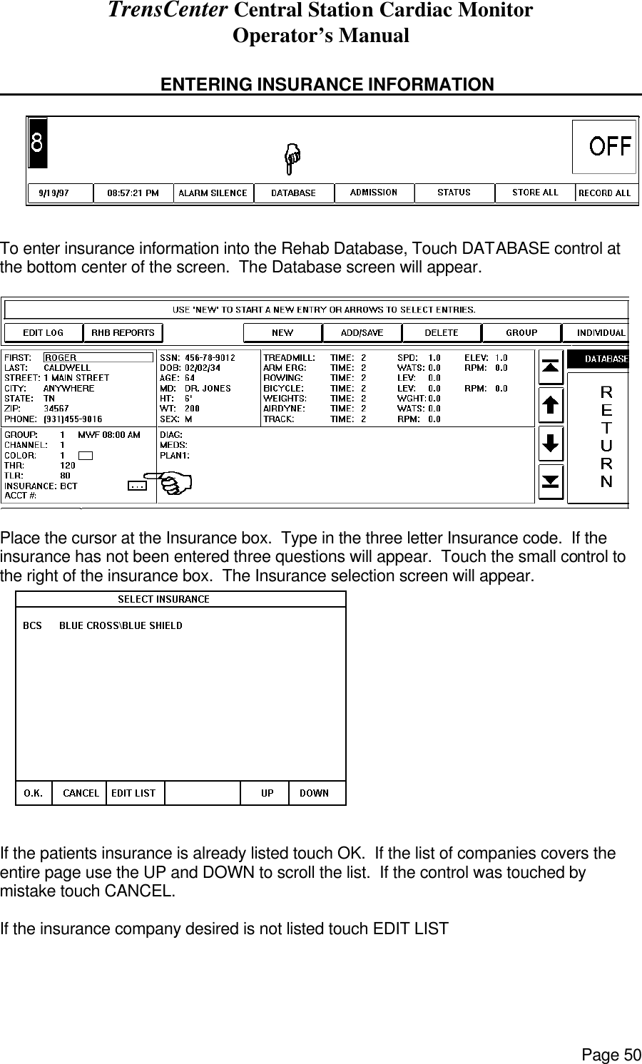 TrensCenter Central Station Cardiac Monitor Operator’s Manual Page 50     ENTERING INSURANCE INFORMATION      To enter insurance information into the Rehab Database, Touch DATABASE control at the bottom center of the screen.  The Database screen will appear.   Place the cursor at the Insurance box.  Type in the three letter Insurance code.  If the insurance has not been entered three questions will appear.  Touch the small control to the right of the insurance box.  The Insurance selection screen will appear.  If the patients insurance is already listed touch OK.  If the list of companies covers the entire page use the UP and DOWN to scroll the list.  If the control was touched by mistake touch CANCEL.  If the insurance company desired is not listed touch EDIT LIST 