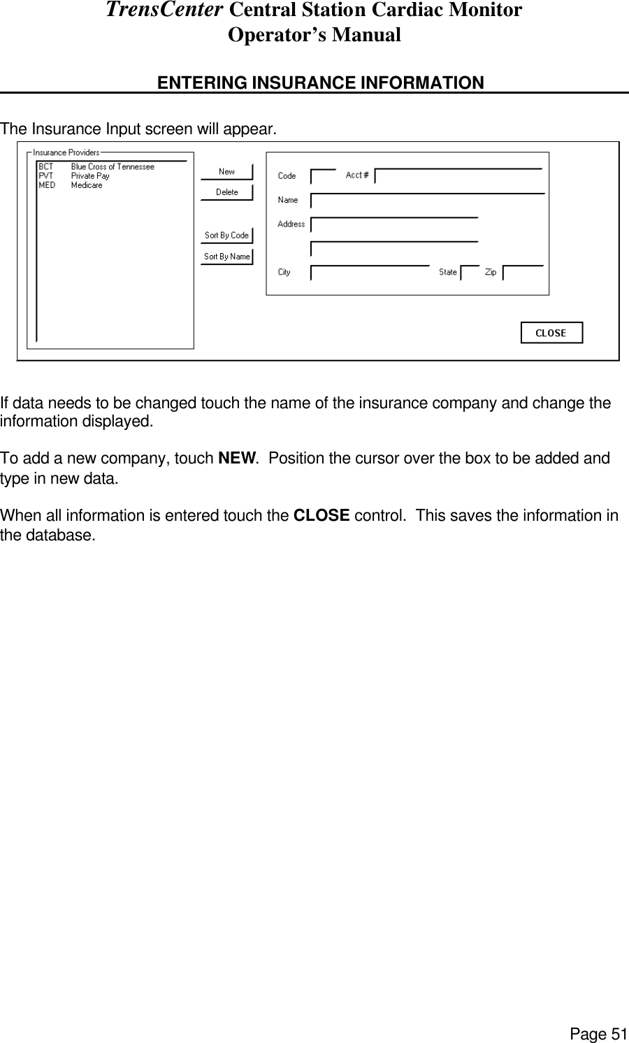 TrensCenter Central Station Cardiac Monitor Operator’s Manual Page 51     ENTERING INSURANCE INFORMATION     The Insurance Input screen will appear.  If data needs to be changed touch the name of the insurance company and change the information displayed.  To add a new company, touch NEW.  Position the cursor over the box to be added and type in new data.  When all information is entered touch the CLOSE control.  This saves the information in the database. 