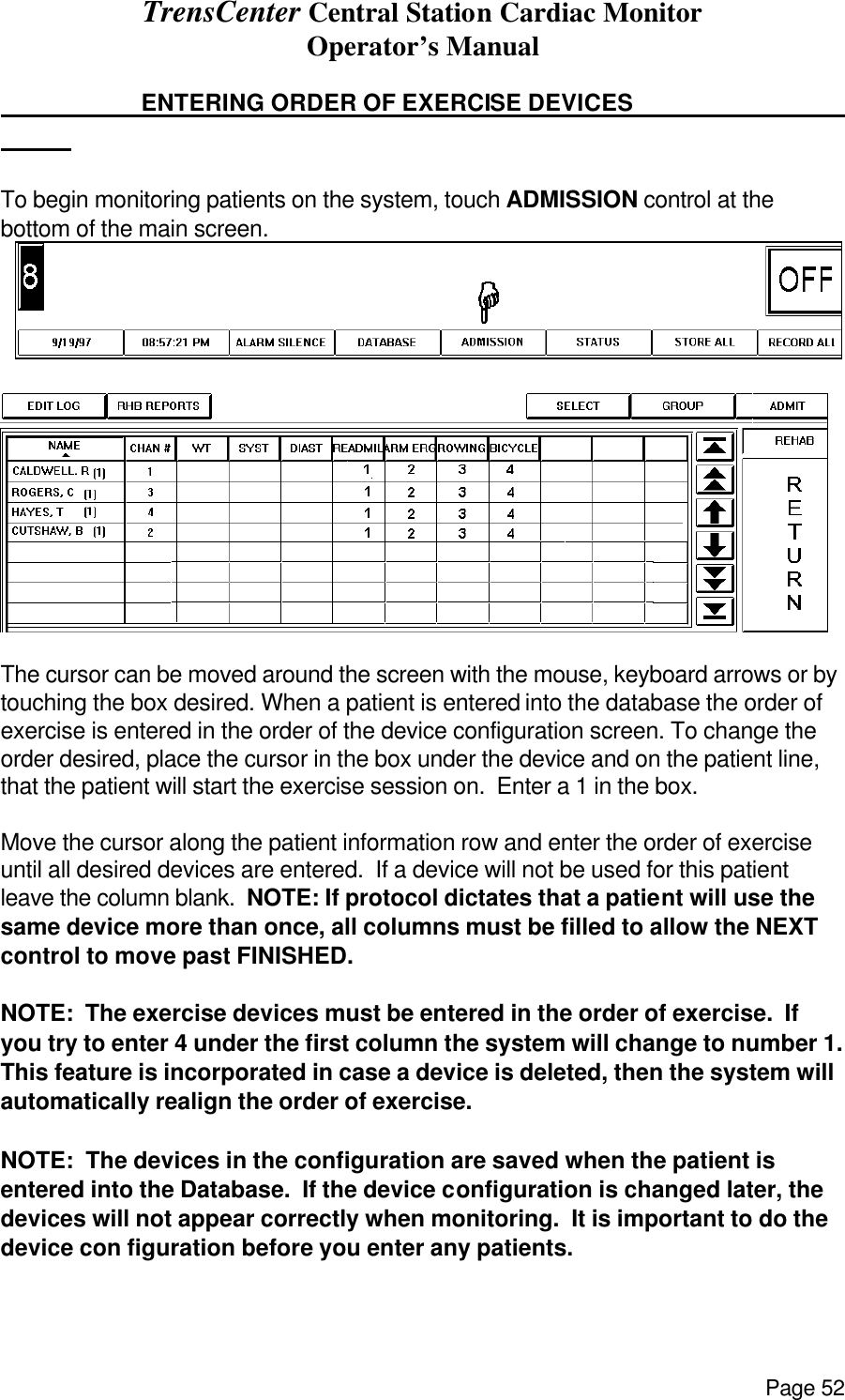 TrensCenter Central Station Cardiac Monitor Operator’s Manual Page 52    ENTERING ORDER OF EXERCISE DEVICES        To begin monitoring patients on the system, touch ADMISSION control at the bottom of the main screen.    The cursor can be moved around the screen with the mouse, keyboard arrows or by touching the box desired. When a patient is entered into the database the order of exercise is entered in the order of the device configuration screen. To change the order desired, place the cursor in the box under the device and on the patient line, that the patient will start the exercise session on.  Enter a 1 in the box.      Move the cursor along the patient information row and enter the order of exercise until all desired devices are entered.  If a device will not be used for this patient leave the column blank.  NOTE: If protocol dictates that a patient will use the same device more than once, all columns must be filled to allow the NEXT control to move past FINISHED.  NOTE:  The exercise devices must be entered in the order of exercise.  If you try to enter 4 under the first column the system will change to number 1.  This feature is incorporated in case a device is deleted, then the system will automatically realign the order of exercise.  NOTE:  The devices in the configuration are saved when the patient is entered into the Database.  If the device configuration is changed later, the devices will not appear correctly when monitoring.  It is important to do the device con figuration before you enter any patients. 