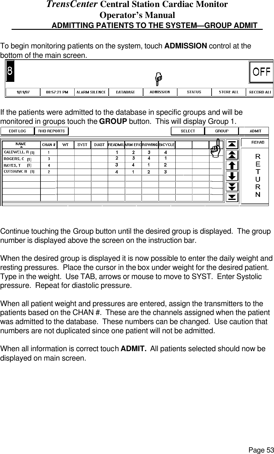 TrensCenter Central Station Cardiac Monitor Operator’s Manual Page 53                      ADMITTING PATIENTS TO THE SYSTEM—GROUP ADMIT    To begin monitoring patients on the system, touch ADMISSION control at the bottom of the main screen.   If the patients were admitted to the database in specific groups and will be monitored in groups touch the GROUP button.  This will display Group 1.  Continue touching the Group button until the desired group is displayed.  The group number is displayed above the screen on the instruction bar.    When the desired group is displayed it is now possible to enter the daily weight and resting pressures.  Place the cursor in the box under weight for the desired patient.  Type in the weight.  Use TAB, arrows or mouse to move to SYST.  Enter Systolic pressure.  Repeat for diastolic pressure.    When all patient weight and pressures are entered, assign the transmitters to the patients based on the CHAN #.  These are the channels assigned when the patient was admitted to the database.  These numbers can be changed.  Use caution that numbers are not duplicated since one patient will not be admitted.  When all information is correct touch ADMIT.  All patients selected should now be displayed on main screen.