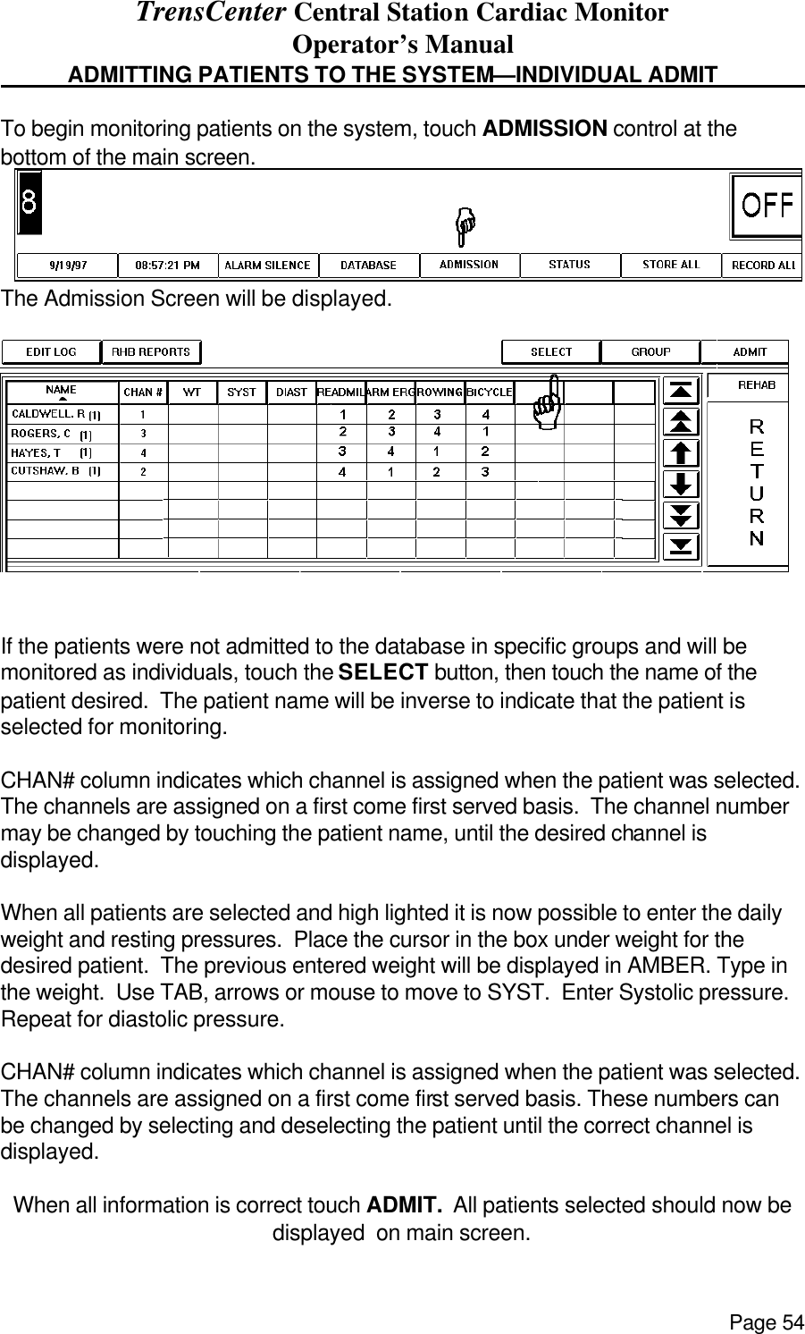 TrensCenter Central Station Cardiac Monitor Operator’s Manual Page 54  ADMITTING PATIENTS TO THE SYSTEM—INDIVIDUAL ADMIT      To begin monitoring patients on the system, touch ADMISSION control at the bottom of the main screen.  The Admission Screen will be displayed.   If the patients were not admitted to the database in specific groups and will be monitored as individuals, touch the SELECT button, then touch the name of the patient desired.  The patient name will be inverse to indicate that the patient is selected for monitoring.  CHAN# column indicates which channel is assigned when the patient was selected. The channels are assigned on a first come first served basis.  The channel number may be changed by touching the patient name, until the desired channel is displayed.    When all patients are selected and high lighted it is now possible to enter the daily weight and resting pressures.  Place the cursor in the box under weight for the desired patient.  The previous entered weight will be displayed in AMBER. Type in the weight.  Use TAB, arrows or mouse to move to SYST.  Enter Systolic pressure.  Repeat for diastolic pressure.    CHAN# column indicates which channel is assigned when the patient was selected. The channels are assigned on a first come first served basis. These numbers can be changed by selecting and deselecting the patient until the correct channel is displayed.    When all information is correct touch ADMIT.  All patients selected should now be displayed  on main screen.