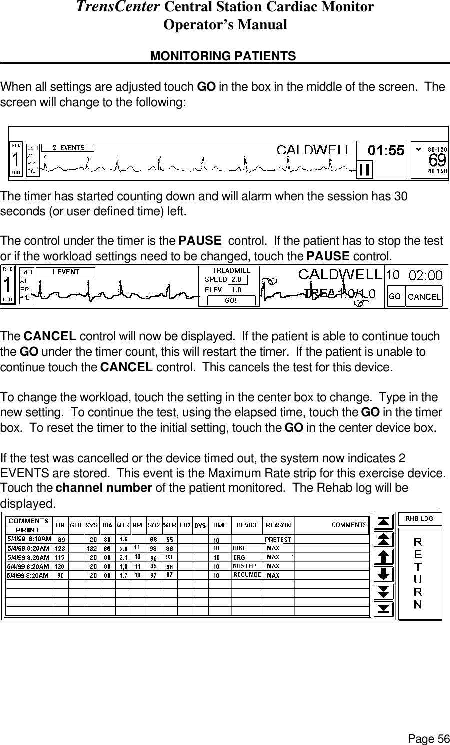 TrensCenter Central Station Cardiac Monitor Operator’s Manual Page 56      MONITORING PATIENTS       When all settings are adjusted touch GO in the box in the middle of the screen.  The screen will change to the following:   The timer has started counting down and will alarm when the session has 30 seconds (or user defined time) left.    The control under the timer is the PAUSE  control.  If the patient has to stop the test or if the workload settings need to be changed, touch the PAUSE control.    The CANCEL control will now be displayed.  If the patient is able to continue touch the GO under the timer count, this will restart the timer.  If the patient is unable to continue touch the CANCEL control.  This cancels the test for this device.  To change the workload, touch the setting in the center box to change.  Type in the new setting.  To continue the test, using the elapsed time, touch the GO in the timer box.  To reset the timer to the initial setting, touch the GO in the center device box.   If the test was cancelled or the device timed out, the system now indicates 2 EVENTS are stored.  This event is the Maximum Rate strip for this exercise device. Touch the channel number of the patient monitored.  The Rehab log will be displayed.   