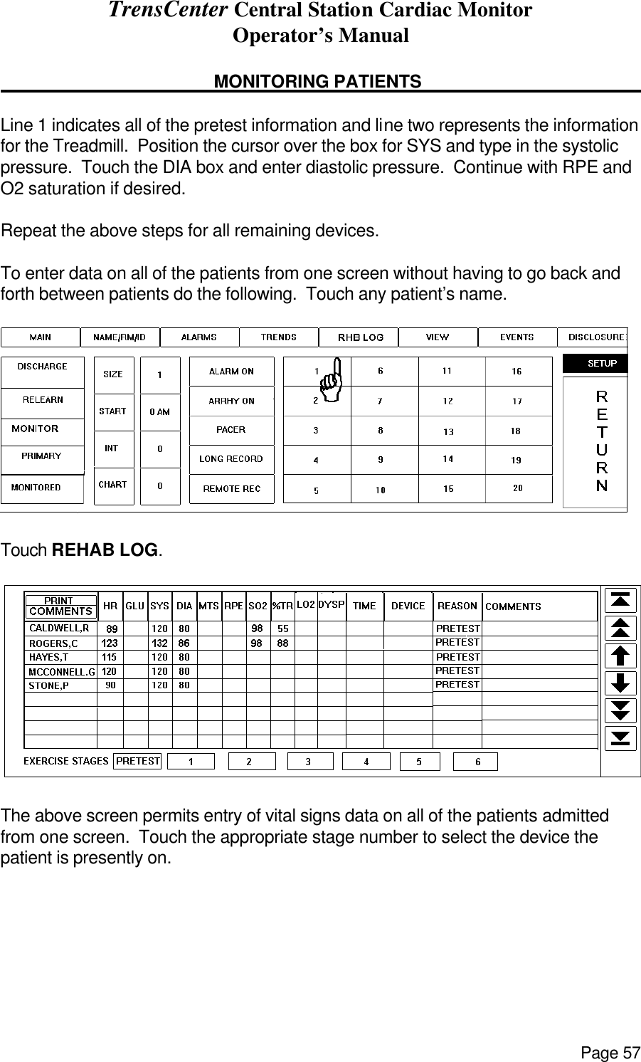 TrensCenter Central Station Cardiac Monitor Operator’s Manual Page 57      MONITORING PATIENTS       Line 1 indicates all of the pretest information and line two represents the information for the Treadmill.  Position the cursor over the box for SYS and type in the systolic pressure.  Touch the DIA box and enter diastolic pressure.  Continue with RPE and O2 saturation if desired.  Repeat the above steps for all remaining devices.  To enter data on all of the patients from one screen without having to go back and forth between patients do the following.  Touch any patient’s name.  Touch REHAB LOG.   The above screen permits entry of vital signs data on all of the patients admitted from one screen.  Touch the appropriate stage number to select the device the patient is presently on. 