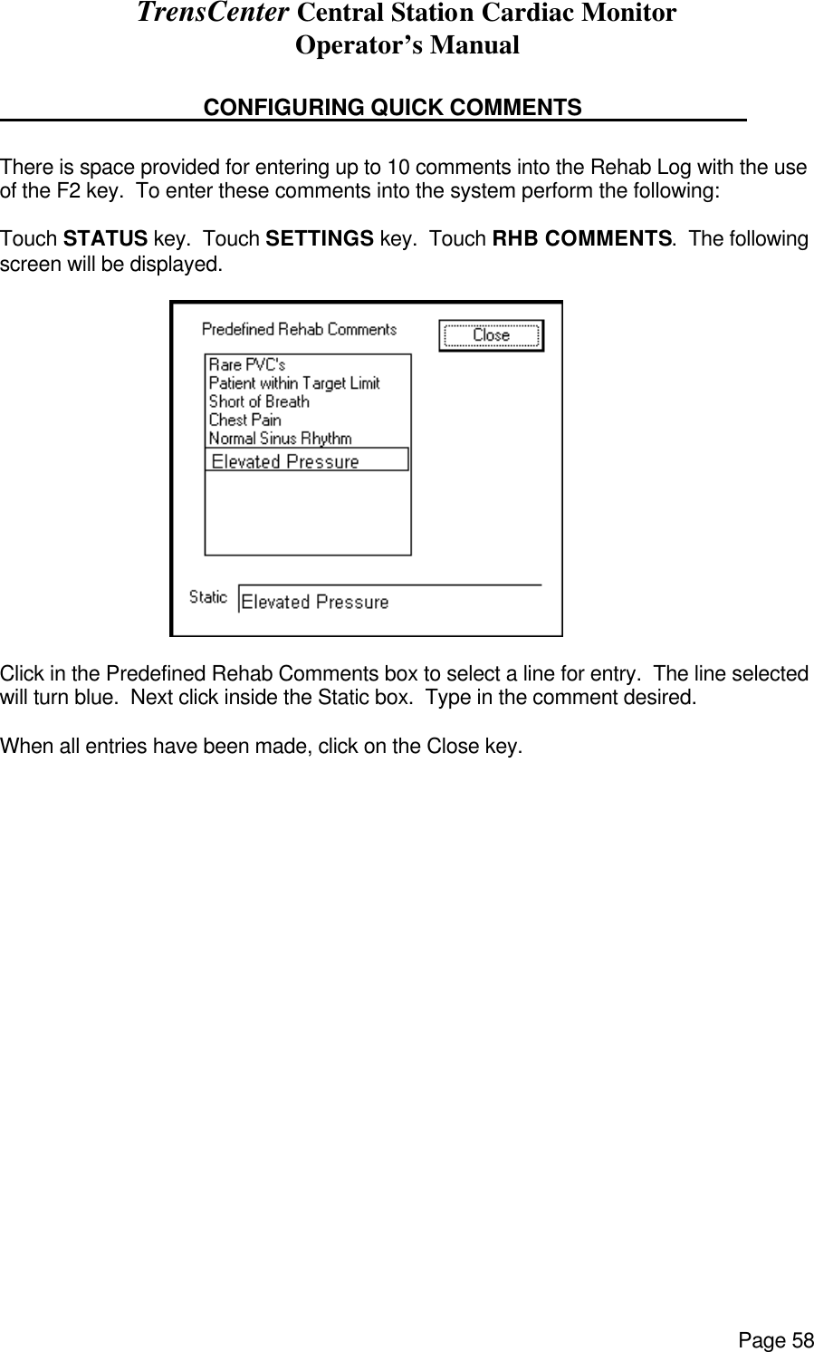 TrensCenter Central Station Cardiac Monitor Operator’s Manual Page 58     CONFIGURING QUICK COMMENTS        There is space provided for entering up to 10 comments into the Rehab Log with the use of the F2 key.  To enter these comments into the system perform the following:  Touch STATUS key.  Touch SETTINGS key.  Touch RHB COMMENTS.  The following screen will be displayed.                                    Click in the Predefined Rehab Comments box to select a line for entry.  The line selected will turn blue.  Next click inside the Static box.  Type in the comment desired.   When all entries have been made, click on the Close key.                      