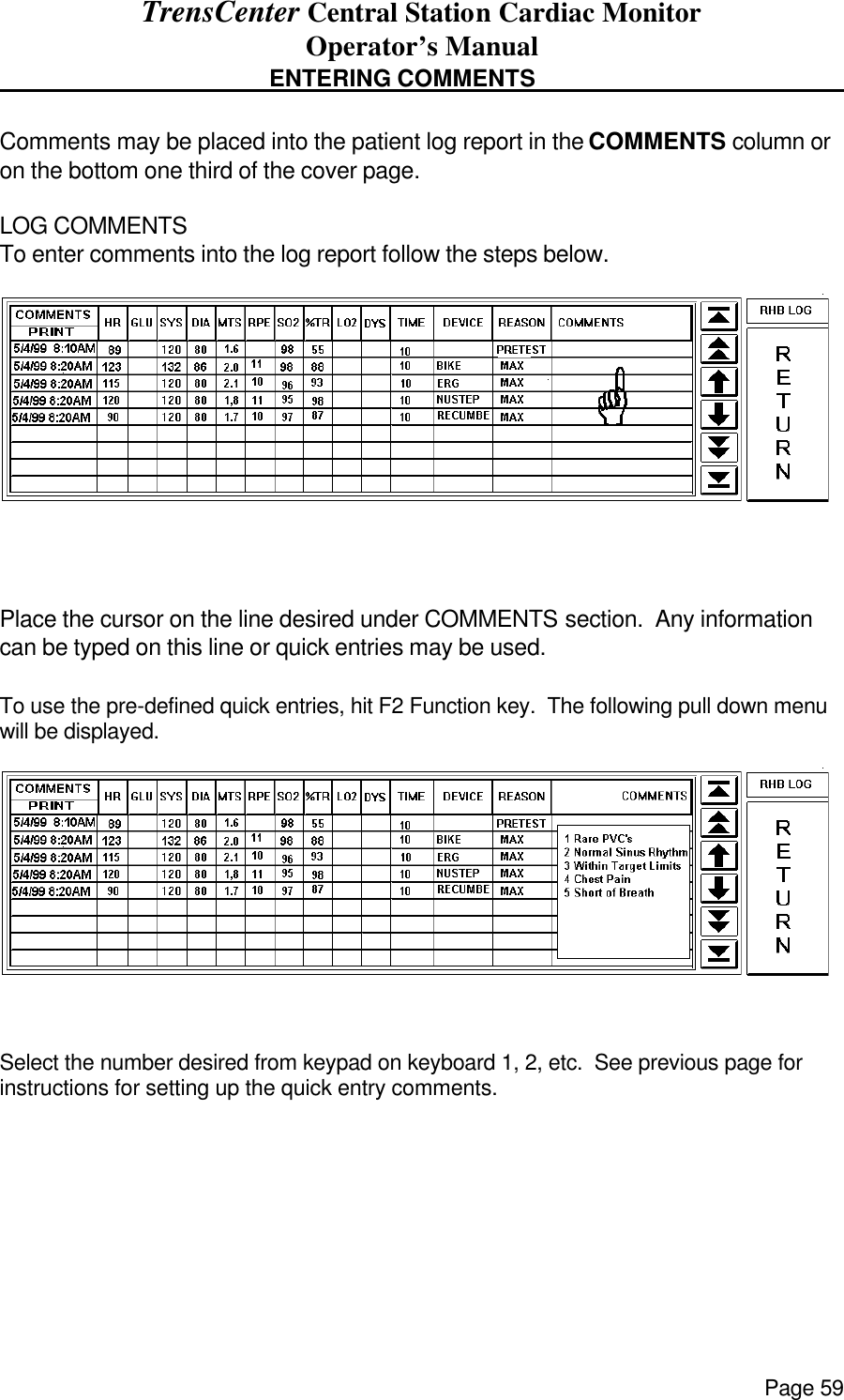 TrensCenter Central Station Cardiac Monitor Operator’s Manual Page 59                                    ENTERING COMMENTS      Comments may be placed into the patient log report in the COMMENTS column or on the bottom one third of the cover page.  LOG COMMENTS To enter comments into the log report follow the steps below.   Place the cursor on the line desired under COMMENTS section.  Any information can be typed on this line or quick entries may be used.   To use the pre-defined quick entries, hit F2 Function key.  The following pull down menu will be displayed.  Select the number desired from keypad on keyboard 1, 2, etc.  See previous page for instructions for setting up the quick entry comments. 