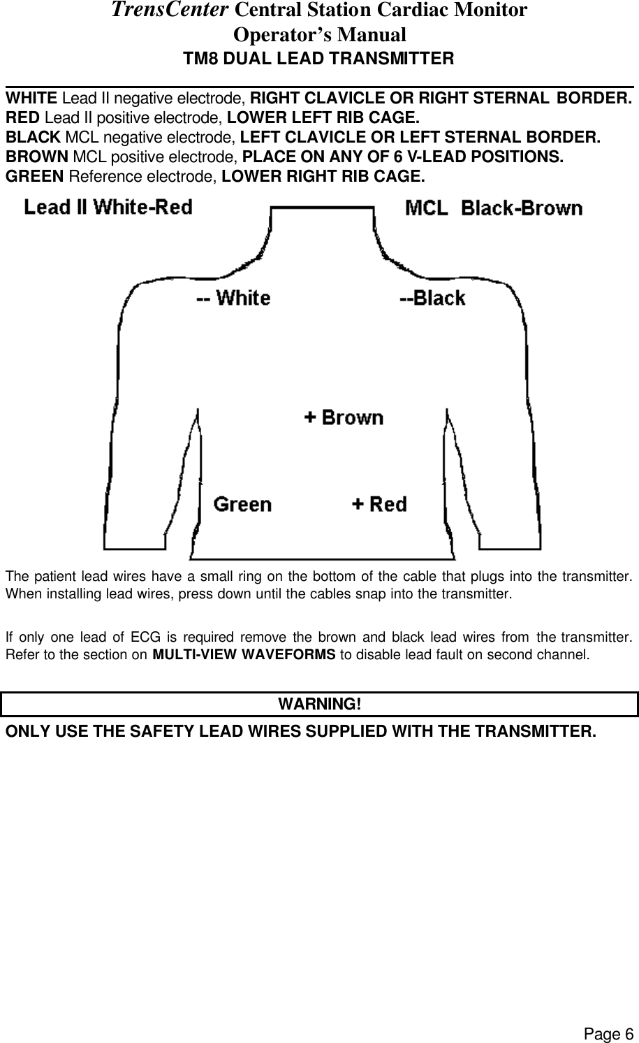 TrensCenter Central Station Cardiac Monitor Operator’s Manual Page 6 TM8 DUAL LEAD TRANSMITTER              WHITE Lead II negative electrode, RIGHT CLAVICLE OR RIGHT STERNAL BORDER.  RED Lead II positive electrode, LOWER LEFT RIB CAGE. BLACK MCL negative electrode, LEFT CLAVICLE OR LEFT STERNAL BORDER. BROWN MCL positive electrode, PLACE ON ANY OF 6 V-LEAD POSITIONS. GREEN Reference electrode, LOWER RIGHT RIB CAGE.  The patient lead wires have a small ring on the bottom of the cable that plugs into the transmitter. When installing lead wires, press down until the cables snap into the transmitter.  If only one lead of ECG is required remove the brown and black lead wires from the transmitter.  Refer to the section on MULTI-VIEW WAVEFORMS to disable lead fault on second channel.  WARNING! ONLY USE THE SAFETY LEAD WIRES SUPPLIED WITH THE TRANSMITTER.   