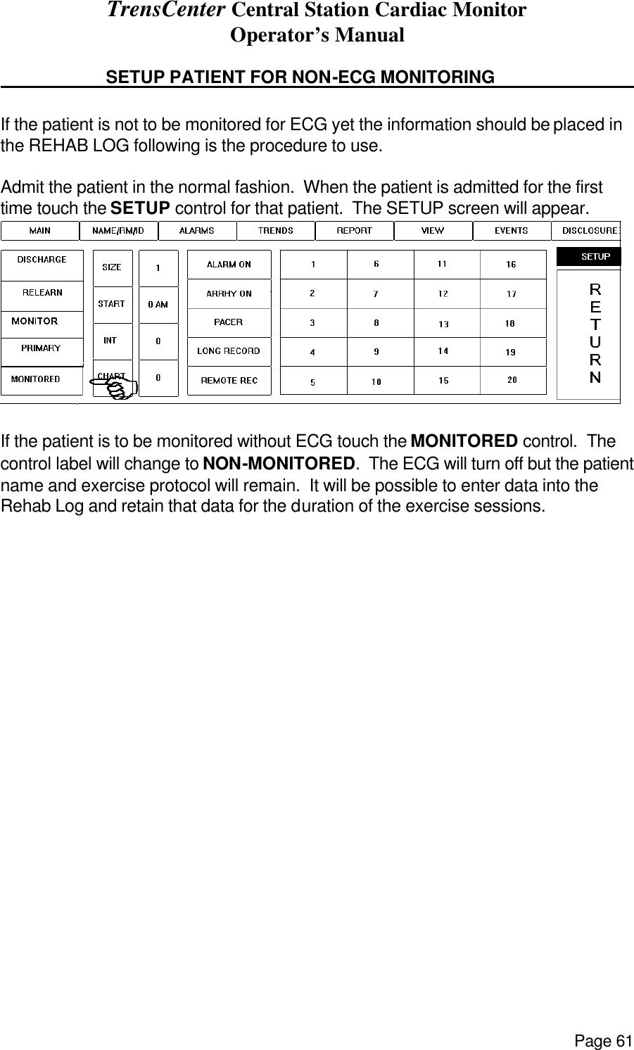 TrensCenter Central Station Cardiac Monitor Operator’s Manual Page 61    SETUP PATIENT FOR NON-ECG MONITORING        If the patient is not to be monitored for ECG yet the information should be placed in the REHAB LOG following is the procedure to use.  Admit the patient in the normal fashion.  When the patient is admitted for the first time touch the SETUP control for that patient.  The SETUP screen will appear.  If the patient is to be monitored without ECG touch the MONITORED control.  The control label will change to NON-MONITORED.  The ECG will turn off but the patient name and exercise protocol will remain.  It will be possible to enter data into the Rehab Log and retain that data for the duration of the exercise sessions.