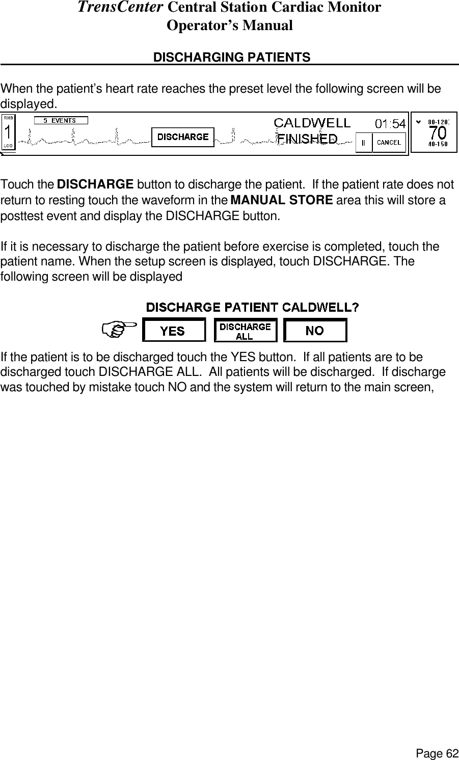 TrensCenter Central Station Cardiac Monitor Operator’s Manual Page 62                 DISCHARGING PATIENTS      When the patient’s heart rate reaches the preset level the following screen will be displayed.  Touch the DISCHARGE button to discharge the patient.  If the patient rate does not return to resting touch the waveform in the MANUAL STORE area this will store a posttest event and display the DISCHARGE button.  If it is necessary to discharge the patient before exercise is completed, touch the patient name. When the setup screen is displayed, touch DISCHARGE. The following screen will be displayed  If the patient is to be discharged touch the YES button.  If all patients are to be discharged touch DISCHARGE ALL.  All patients will be discharged.  If discharge was touched by mistake touch NO and the system will return to the main screen,