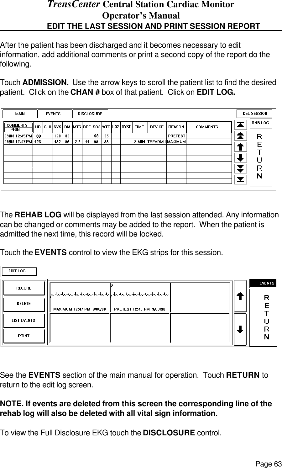 TrensCenter Central Station Cardiac Monitor Operator’s Manual Page 63   EDIT THE LAST SESSION AND PRINT SESSION REPORT    After the patient has been discharged and it becomes necessary to edit information, add additional comments or print a second copy of the report do the following.  Touch ADMISSION.  Use the arrow keys to scroll the patient list to find the desired patient.  Click on the CHAN # box of that patient.  Click on EDIT LOG.   The REHAB LOG will be displayed from the last session attended. Any information can be changed or comments may be added to the report.  When the patient is admitted the next time, this record will be locked.  Touch the EVENTS control to view the EKG strips for this session.   See the EVENTS section of the main manual for operation.  Touch RETURN to return to the edit log screen.  NOTE. If events are deleted from this screen the corresponding line of the rehab log will also be deleted with all vital sign information.  To view the Full Disclosure EKG touch the DISCLOSURE control. 