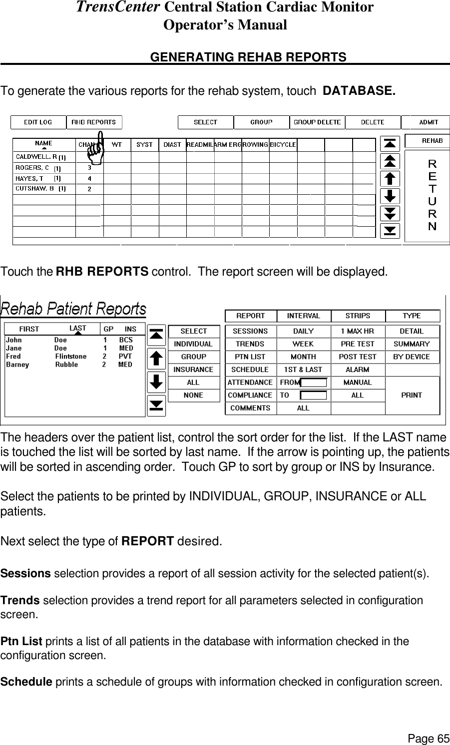 TrensCenter Central Station Cardiac Monitor Operator’s Manual Page 65      GENERATING REHAB REPORTS        To generate the various reports for the rehab system, touch  DATABASE.   Touch the RHB REPORTS control.  The report screen will be displayed.   The headers over the patient list, control the sort order for the list.  If the LAST name is touched the list will be sorted by last name.  If the arrow is pointing up, the patients will be sorted in ascending order.  Touch GP to sort by group or INS by Insurance.    Select the patients to be printed by INDIVIDUAL, GROUP, INSURANCE or ALL patients.   Next select the type of REPORT desired.  Sessions selection provides a report of all session activity for the selected patient(s).  Trends selection provides a trend report for all parameters selected in configuration screen.  Ptn List prints a list of all patients in the database with information checked in the configuration screen.  Schedule prints a schedule of groups with information checked in configuration screen. 