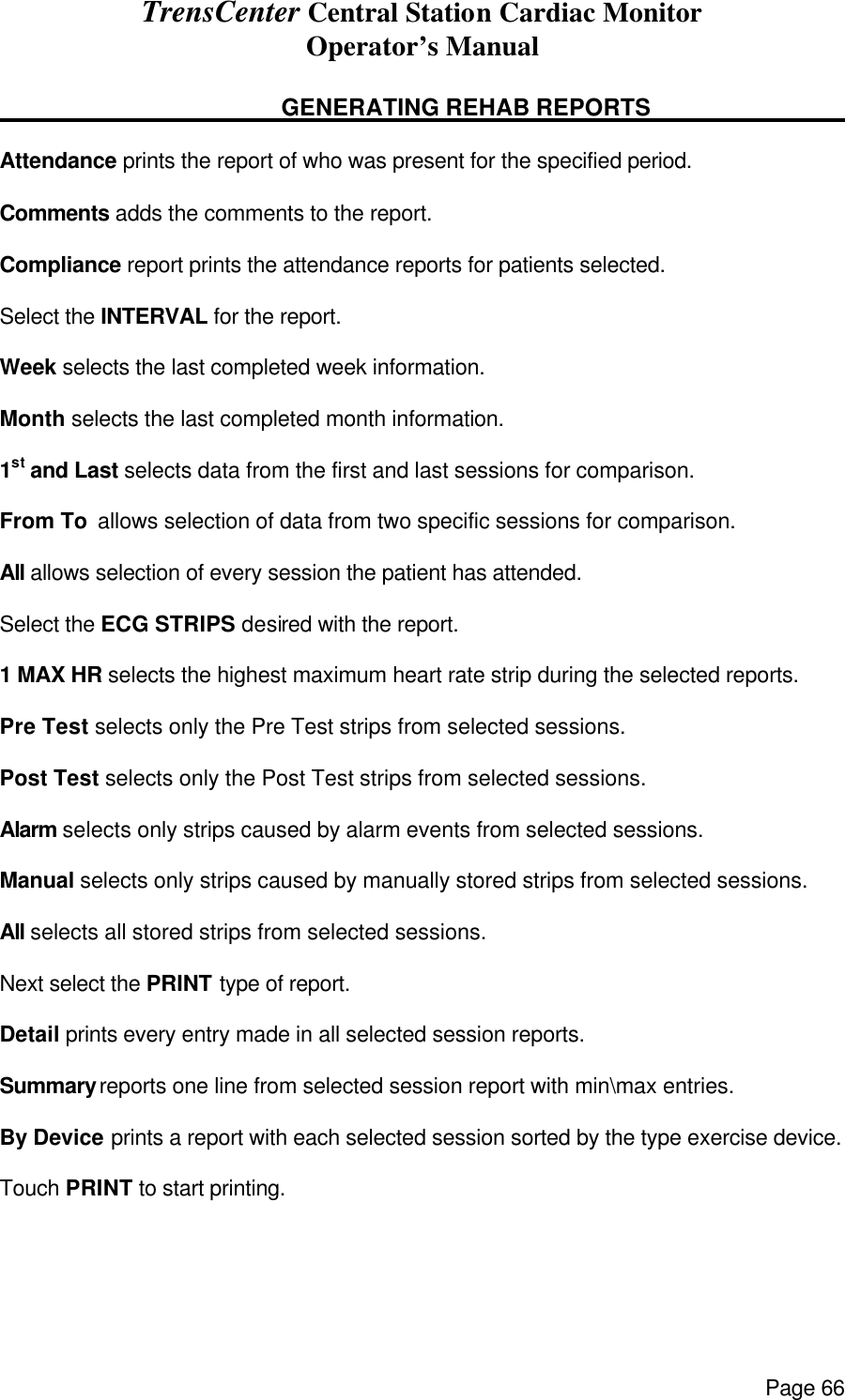 TrensCenter Central Station Cardiac Monitor Operator’s Manual Page 66      GENERATING REHAB REPORTS        Attendance prints the report of who was present for the specified period.  Comments adds the comments to the report.  Compliance report prints the attendance reports for patients selected.  Select the INTERVAL for the report.  Week selects the last completed week information.  Month selects the last completed month information.  1st and Last selects data from the first and last sessions for comparison.  From To  allows selection of data from two specific sessions for comparison.  All allows selection of every session the patient has attended.  Select the ECG STRIPS desired with the report.  1 MAX HR selects the highest maximum heart rate strip during the selected reports.  Pre Test selects only the Pre Test strips from selected sessions.  Post Test selects only the Post Test strips from selected sessions.  Alarm selects only strips caused by alarm events from selected sessions.  Manual selects only strips caused by manually stored strips from selected sessions.  All selects all stored strips from selected sessions.  Next select the PRINT type of report.  Detail prints every entry made in all selected session reports.  Summary reports one line from selected session report with min\max entries.  By Device prints a report with each selected session sorted by the type exercise device.  Touch PRINT to start printing. 