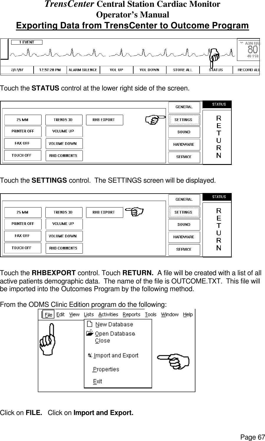 TrensCenter Central Station Cardiac Monitor Operator’s Manual Page 67 Exporting Data from TrensCenter to Outcome Program   Touch the STATUS control at the lower right side of the screen.  Touch the SETTINGS control.  The SETTINGS screen will be displayed.  Touch the RHBEXPORT control. Touch RETURN.  A file will be created with a list of all active patients demographic data.  The name of the file is OUTCOME.TXT.  This file will be imported into the Outcomes Program by the following method.  From the ODMS Clinic Edition program do the following:   Click on FILE.   Click on Import and Export. 