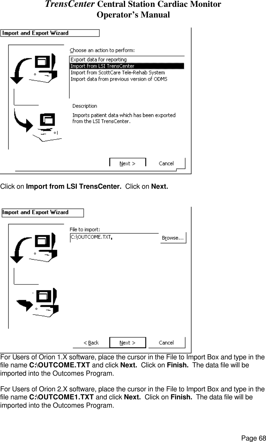 TrensCenter Central Station Cardiac Monitor Operator’s Manual Page 68   Click on Import from LSI TrensCenter.  Click on Next.   For Users of Orion 1.X software, place the cursor in the File to Import Box and type in the file name C:\OUTCOME.TXT and click Next.  Click on Finish.  The data file will be imported into the Outcomes Program.  For Users of Orion 2.X software, place the cursor in the File to Import Box and type in the file name C:\OUTCOME1.TXT and click Next.  Click on Finish.  The data file will be imported into the Outcomes Program. 