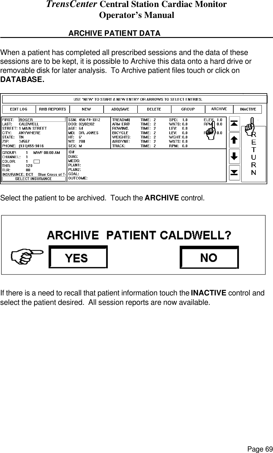 TrensCenter Central Station Cardiac Monitor Operator’s Manual Page 69     ARCHIVE PATIENT DATA       When a patient has completed all prescribed sessions and the data of these sessions are to be kept, it is possible to Archive this data onto a hard drive or removable disk for later analysis.  To Archive patient files touch or click on DATABASE.   Select the patient to be archived.  Touch the ARCHIVE control.    If there is a need to recall that patient information touch the INACTIVE control and select the patient desired.  All session reports are now available.    